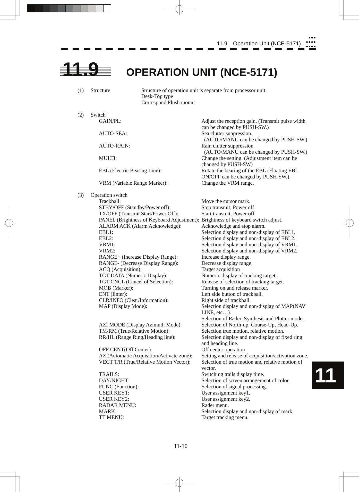  11-10 11.9  Operation Unit (NCE-5171)yyyyyyyyyyy11 11.9 OPERATION UNIT (NCE-5171)  (1)  Structure  Structure of operation unit is separate from processor unit.    Desk-Top type     Correspond Flush mount  (2) Switch GAIN/PL:  Adjust the reception gain. (Transmit pulse width can be changed by PUSH-SW.) AUTO-SEA:  Sea clutter suppression.   (AUTO/MANU can be changed by PUSH-SW.) AUTO-RAIN:  Rain clutter suppression.   (AUTO/MANU can be changed by PUSH-SW.) MULTI:  Change the setting. (Adjustment item can be changed by PUSH-SW) EBL (Electric Bearing Line):  Rotate the bearing of the EBL (Floating EBL ON/OFF can be changed by PUSH-SW.) VRM (Variable Range Marker):  Change the VRM range.  (3) Operation switch Trackball:  Move the cursor mark. STBY/OFF (Standby/Power off):  Stop transmit, Power off. TX/OFF (Transmit Start/Power Off):  Start transmit, Power off PANEL (Brightness of Keyboard Adjustment): Brightness of keyboard switch adjust. ALARM ACK (Alarm Acknowledge):  Acknowledge and stop alarm. EBL1:  Selection display and non-display of EBL1. EBL2:  Selection display and non-display of EBL2. VRM1:  Selection display and non-display of VRM1. VRM2:  Selection display and non-display of VRM2. RANGE+ (Increase Display Range): Increase display range. RANGE- (Decrease Display Range):  Decrease display range. ACQ (Acquisition):  Target acquisition TGT DATA (Numeric Display):  Numeric display of tracking target. TGT CNCL (Cancel of Selection):  Release of selection of tracking target. MOB (Marker):  Turning on and release marker. ENT (Enter):  Left side button of trackball. CLR/INFO (Clear/Information):  Right side of trackball. MAP (Display Mode):  Selection display and non-display of MAP(NAV LINE, etc…).   Selection of Rader, Synthesis and Plotter mode. AZI MODE (Display Azimuth Mode):  Selection of North-up, Course-Up, Head-Up. TM/RM (True/Relative Motion):  Selection true motion, relative motion. RR/HL (Range Ring/Heading line):  Selection display and non-display of fixed ring and heading line. OFF CENT(Off Center):  Off center operation AZ (Automatic Acquisition/Activate zone):  Setting and release of acquisition/activation zone. VECT T/R (True/Relative Motion Vector):  Selection of true motion and relative motion of vector. TRAILS:  Switching trails display time. DAY/NIGHT: Selection of screen arrangement of color. FUNC (Function):  Selection of signal processing. USER KEY1:  User assignment key1. USER KEY2:  User assignment key2. RADAR MENU:  Rader menu. MARK:  Selection display and non-display of mark. TT MENU:  Target tracking menu.  