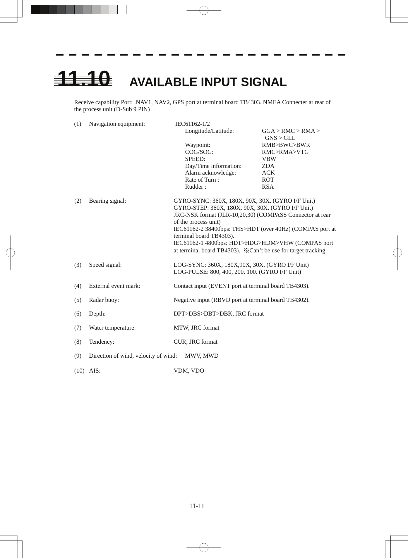  11-11 11.10 AVAILABLE INPUT SIGNAL  Receive capability Port: .NAV1, NAV2, GPS port at terminal board TB4303. NMEA Connecter at rear of the process unit (D-Sub 9 PIN)  (1) Navigation equipment:   IEC61162-1/2   Longitude/Latitude:   GGA &gt; RMC &gt; RMA &gt;      GNS &gt; GLL  Waypoint:   RMB&gt;BWC&gt;BWR  COG/SOG:    RMC&gt;RMA&gt;VTG  SPEED:   VBW  Day/Time information:  ZDA  Alarm acknowledge:   ACK  Rate of Turn :    ROT  Rudder :   RSA  (2)  Bearing signal:  GYRO-SYNC: 360X, 180X, 90X, 30X. (GYRO I/F Unit) GYRO-STEP: 360X, 180X, 90X, 30X. (GYRO I/F Unit) JRC-NSK format (JLR-10,20,30) (COMPASS Connector at rear of the process unit) IEC61162-2 38400bps: THS&gt;HDT (over 40Hz) (COMPAS port at terminal board TB4303). IEC61162-1 4800bps: HDT&gt;HDG&gt;HDM&gt;VHW (COMPAS port at terminal board TB4303).  ※Can’t be use for target tracking.  (3)  Speed signal:  LOG-SYNC: 360X, 180X,90X, 30X. (GYRO I/F Unit) LOG-PULSE: 800, 400, 200, 100. (GYRO I/F Unit)  (4)  External event mark:  Contact input (EVENT port at terminal board TB4303).  (5)  Radar buoy:  Negative input (RBVD port at terminal board TB4302).  (6)  Depth:    DPT&gt;DBS&gt;DBT&gt;DBK, JRC format  (7)  Water temperature:  MTW, JRC format  (8) Tendency:  CUR, JRC format  (9)  Direction of wind, velocity of wind:  MWV, MWD  (10) AIS:  VDM, VDO   