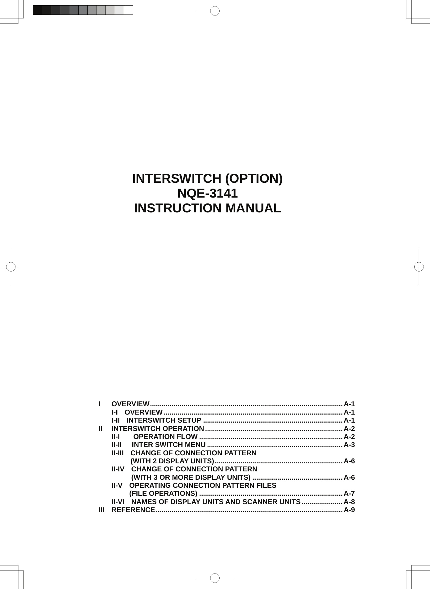              INTERSWITCH (OPTION) NQE-3141 INSTRUCTION MANUAL                          I OVERVIEW..................................................................................................A-1 I-I OVERVIEW ...........................................................................................A-1 I-II INTERSWITCH SETUP .......................................................................A-1 II INTERSWITCH OPERATION......................................................................A-2 II-I   OPERATION FLOW .........................................................................A-2 II-II  INTER SWITCH MENU .....................................................................A-3 II-III CHANGE OF CONNECTION PATTERN     (WITH 2 DISPLAY UNITS).................................................................A-6 II-IV CHANGE OF CONNECTION PATTERN     (WITH 3 OR MORE DISPLAY UNITS) ..............................................A-6 II-V OPERATING CONNECTION PATTERN FILES    (FILE OPERATIONS) .........................................................................A-7 II-VI NAMES OF DISPLAY UNITS AND SCANNER UNITS.....................A-8 III REFERENCE...............................................................................................A-9 