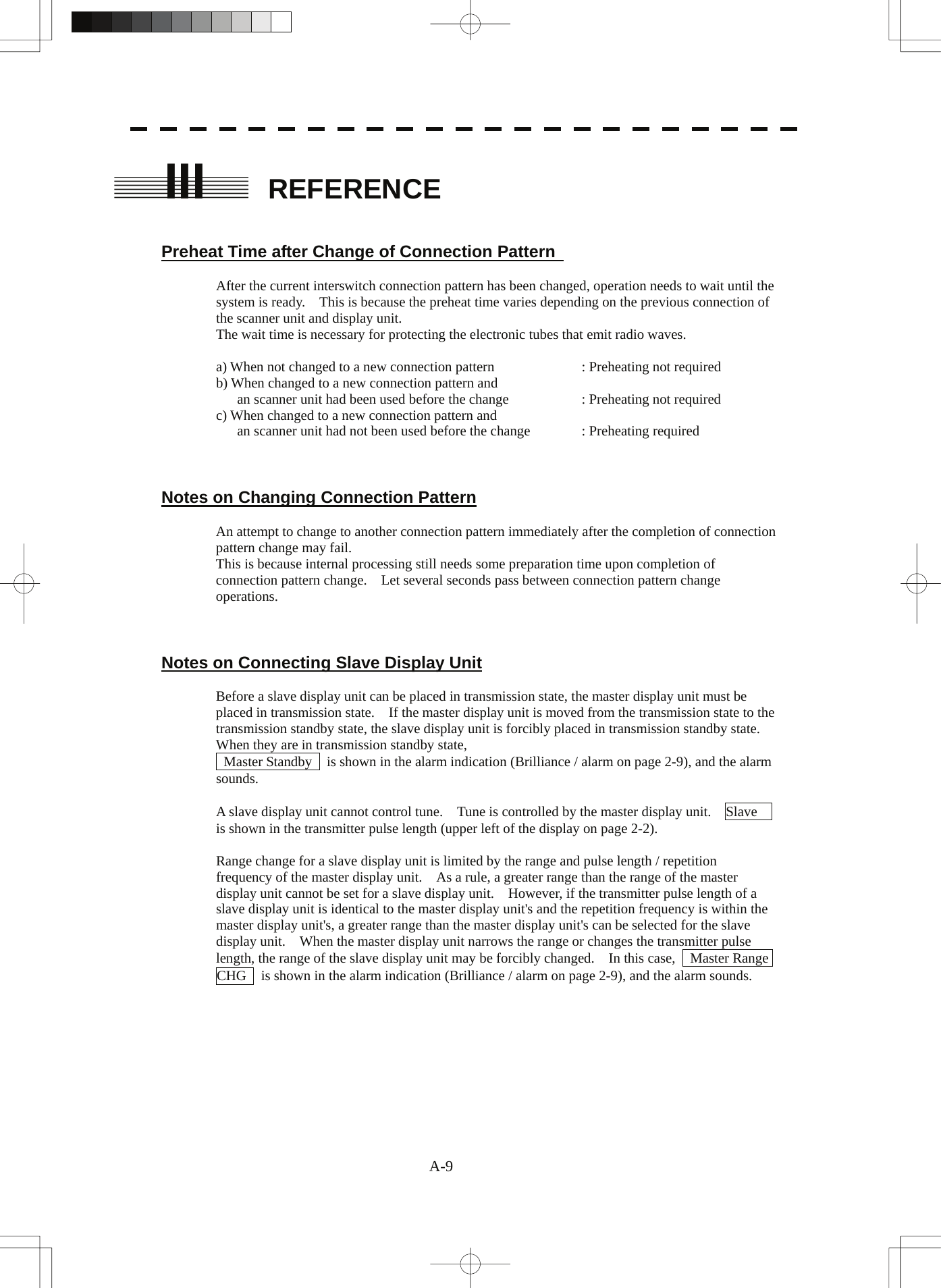  A-9 III  REFERENCE   Preheat Time after Change of Connection Pattern    After the current interswitch connection pattern has been changed, operation needs to wait until the system is ready.    This is because the preheat time varies depending on the previous connection of the scanner unit and display unit. The wait time is necessary for protecting the electronic tubes that emit radio waves.  a) When not changed to a new connection pattern    : Preheating not required b) When changed to a new connection pattern and       an scanner unit had been used before the change    : Preheating not required c) When changed to a new connection pattern and       an scanner unit had not been used before the change  : Preheating required    Notes on Changing Connection Pattern  An attempt to change to another connection pattern immediately after the completion of connection pattern change may fail. This is because internal processing still needs some preparation time upon completion of connection pattern change.    Let several seconds pass between connection pattern change operations.    Notes on Connecting Slave Display Unit  Before a slave display unit can be placed in transmission state, the master display unit must be placed in transmission state.    If the master display unit is moved from the transmission state to the transmission standby state, the slave display unit is forcibly placed in transmission standby state.   When they are in transmission standby state,     Master Standby    is shown in the alarm indication (Brilliance / alarm on page 2-9), and the alarm sounds.  A slave display unit cannot control tune.    Tune is controlled by the master display unit.    Slave   is shown in the transmitter pulse length (upper left of the display on page 2-2).  Range change for a slave display unit is limited by the range and pulse length / repetition frequency of the master display unit.    As a rule, a greater range than the range of the master display unit cannot be set for a slave display unit.    However, if the transmitter pulse length of a slave display unit is identical to the master display unit&apos;s and the repetition frequency is within the master display unit&apos;s, a greater range than the master display unit&apos;s can be selected for the slave display unit.    When the master display unit narrows the range or changes the transmitter pulse length, the range of the slave display unit may be forcibly changed.    In this case,    Master Range CHG    is shown in the alarm indication (Brilliance / alarm on page 2-9), and the alarm sounds. 