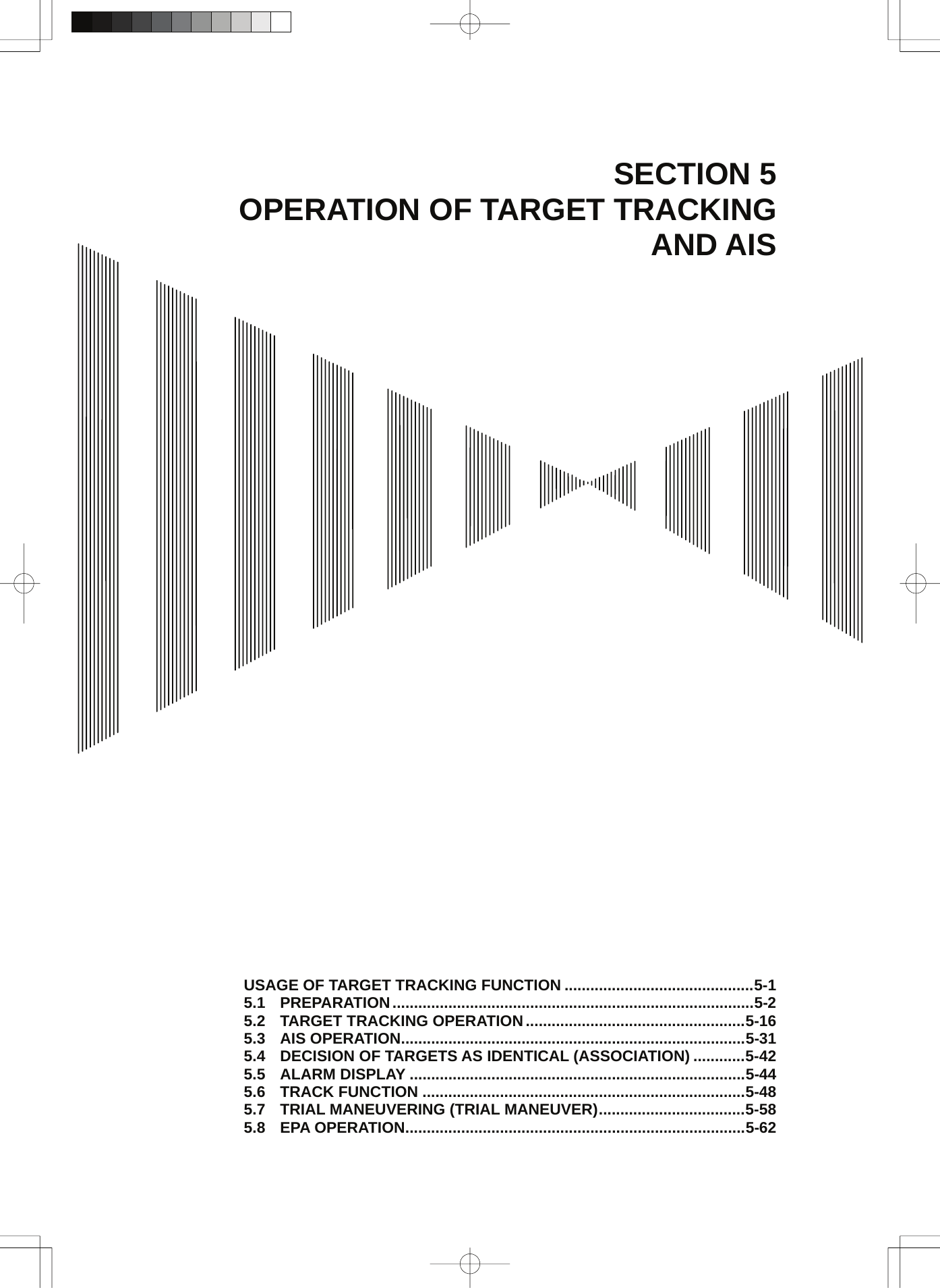  SECTION 5 OPERATION OF TARGET TRACKING AND AIS                                        USAGE OF TARGET TRACKING FUNCTION ............................................5-1 5.1 PREPARATION....................................................................................5-2 5.2 TARGET TRACKING OPERATION...................................................5-16 5.3 AIS OPERATION................................................................................5-31 5.4 DECISION OF TARGETS AS IDENTICAL (ASSOCIATION) ............5-42 5.5 ALARM DISPLAY ..............................................................................5-44 5.6 TRACK FUNCTION ...........................................................................5-48 5.7 TRIAL MANEUVERING (TRIAL MANEUVER)..................................5-58 5.8 EPA OPERATION...............................................................................5-62 