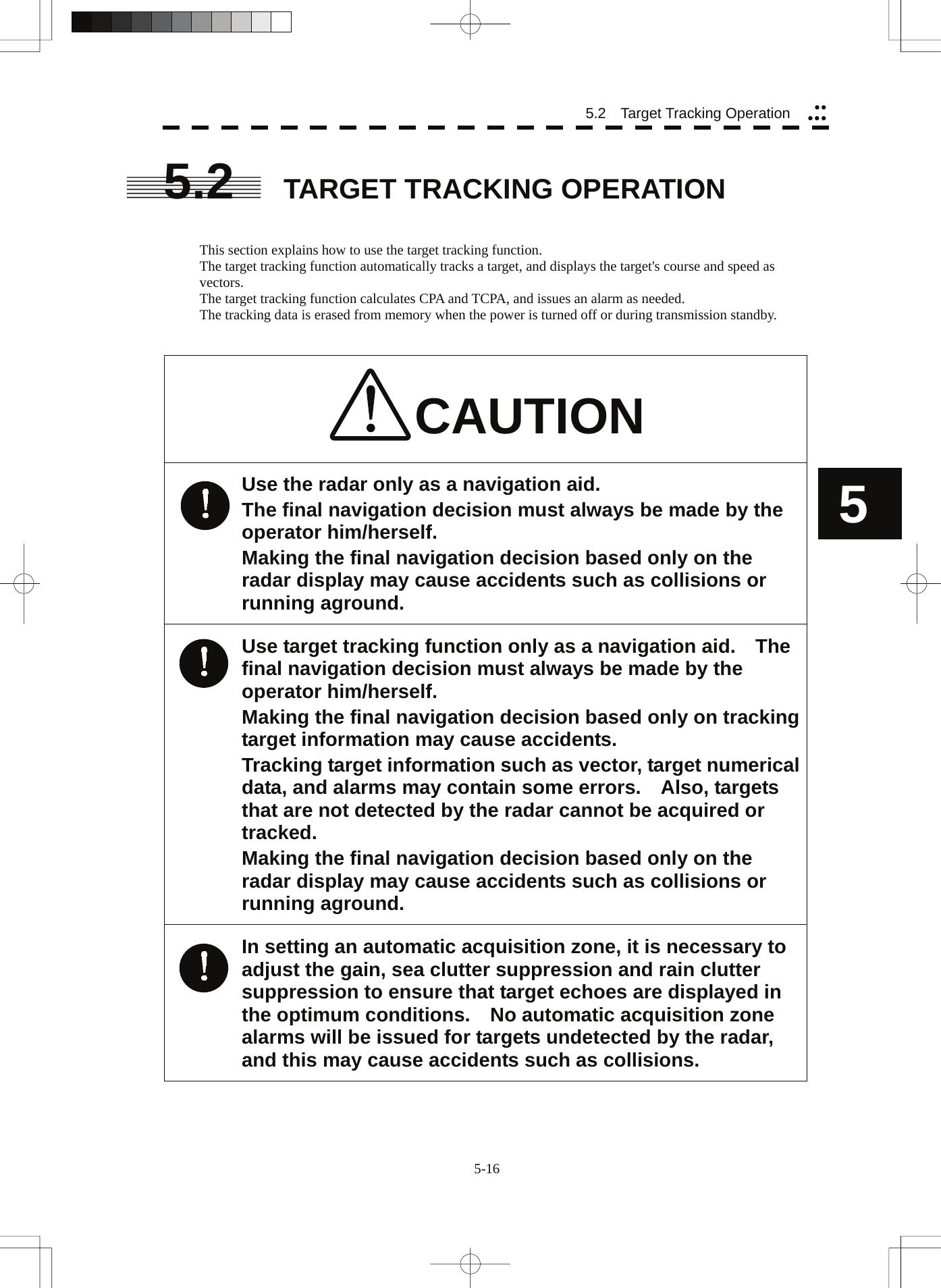  5-16 5.2   Target Tracking Operation yyyyy5 5.2  TARGET TRACKING OPERATION   This section explains how to use the target tracking function. The target tracking function automatically tracks a target, and displays the target&apos;s course and speed as vectors. The target tracking function calculates CPA and TCPA, and issues an alarm as needed. The tracking data is erased from memory when the power is turned off or during transmission standby.   CAUTION Use the radar only as a navigation aid. The final navigation decision must always be made by the operator him/herself. Making the final navigation decision based only on the radar display may cause accidents such as collisions or running aground. Use target tracking function only as a navigation aid.    The final navigation decision must always be made by the operator him/herself. Making the final navigation decision based only on tracking target information may cause accidents. Tracking target information such as vector, target numerical data, and alarms may contain some errors.    Also, targets that are not detected by the radar cannot be acquired or tracked. Making the final navigation decision based only on the radar display may cause accidents such as collisions or running aground. In setting an automatic acquisition zone, it is necessary to adjust the gain, sea clutter suppression and rain clutter suppression to ensure that target echoes are displayed in the optimum conditions.    No automatic acquisition zone alarms will be issued for targets undetected by the radar, and this may cause accidents such as collisions.   