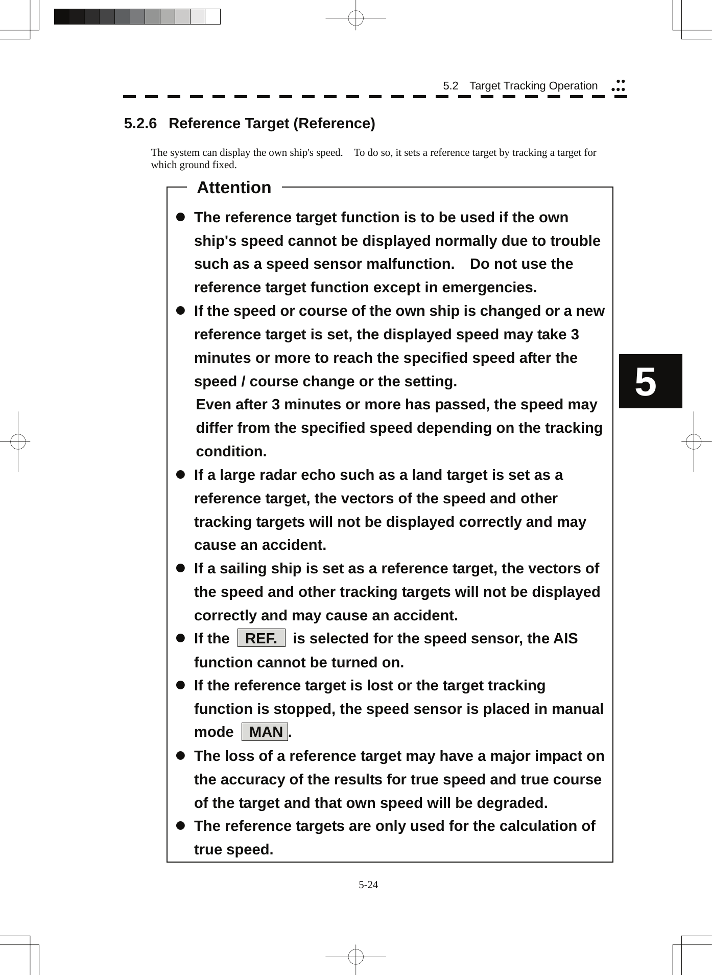  5-24 5.2   Target Tracking Operation yyyyy5  z The reference target function is to be used if the own ship&apos;s speed cannot be displayed normally due to trouble such as a speed sensor malfunction.    Do not use the reference target function except in emergencies. z If the speed or course of the own ship is changed or a new reference target is set, the displayed speed may take 3 minutes or more to reach the specified speed after the speed / course change or the setting. Even after 3 minutes or more has passed, the speed may differ from the specified speed depending on the tracking condition. z If a large radar echo such as a land target is set as a reference target, the vectors of the speed and other tracking targets will not be displayed correctly and may cause an accident. z If a sailing ship is set as a reference target, the vectors of the speed and other tracking targets will not be displayed correctly and may cause an accident. z If the  REF.  is selected for the speed sensor, the AIS function cannot be turned on. z If the reference target is lost or the target tracking function is stopped, the speed sensor is placed in manual mode  MAN . z The loss of a reference target may have a major impact on the accuracy of the results for true speed and true course of the target and that own speed will be degraded. z The reference targets are only used for the calculation of true speed.5.2.6 Reference Target (Reference)  The system can display the own ship&apos;s speed.    To do so, it sets a reference target by tracking a target for which ground fixed.                                                    Attention 