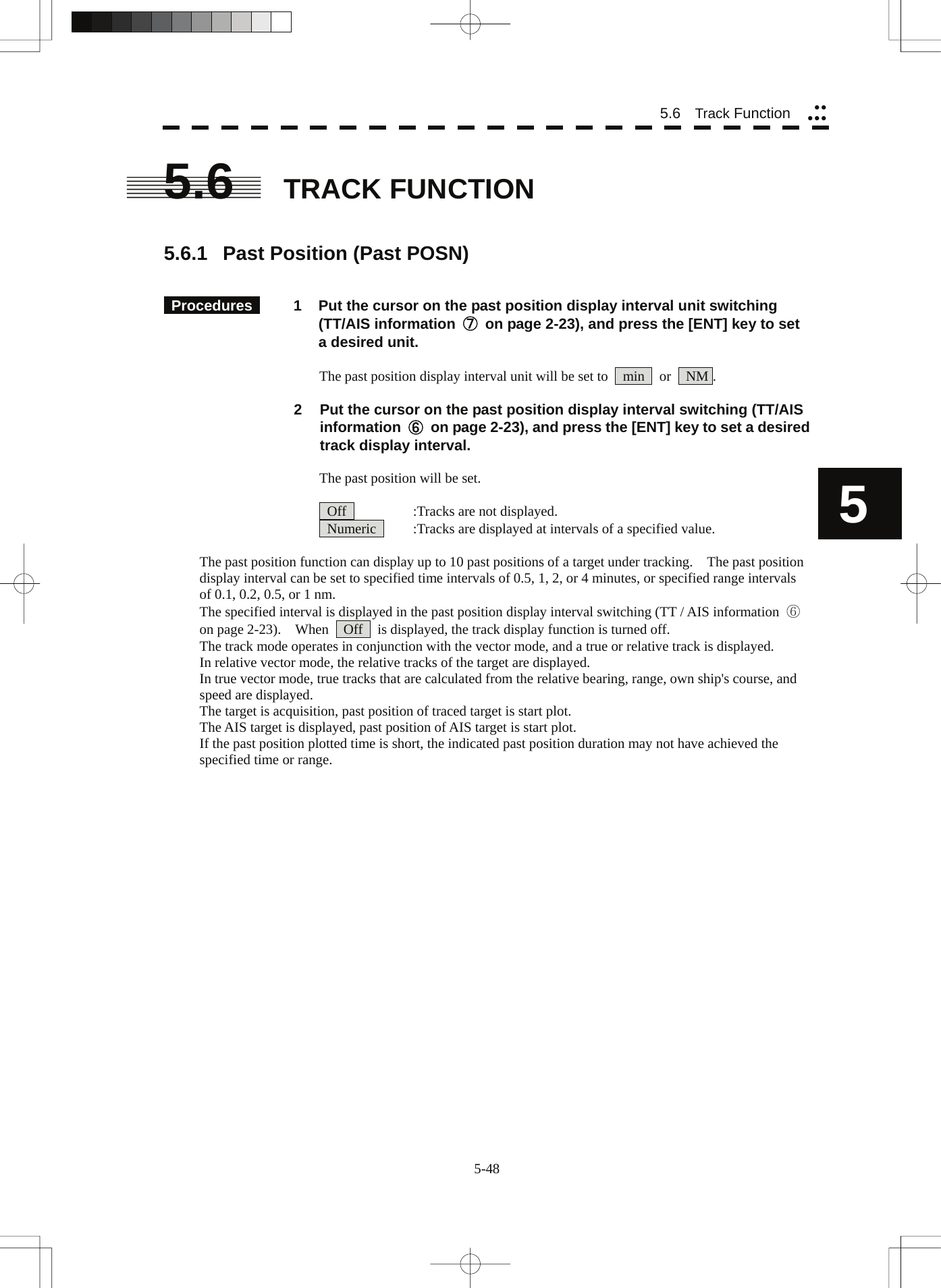  5-48 5.6   Track Function yyyyy5 5.6  TRACK FUNCTION   5.6.1  Past Position (Past POSN)    Procedures   1  Put the cursor on the past position display interval unit switching (TT/AIS information  ⑦ on page 2-23), and press the [ENT] key to set a desired unit.  The past position display interval unit will be set to    min    or    NM .  2  Put the cursor on the past position display interval switching (TT/AIS information  ⑥ on page 2-23), and press the [ENT] key to set a desired track display interval.  The past position will be set.    Off    :Tracks are not displayed.   Numeric    :Tracks are displayed at intervals of a specified value.  The past position function can display up to 10 past positions of a target under tracking.    The past position display interval can be set to specified time intervals of 0.5, 1, 2, or 4 minutes, or specified range intervals of 0.1, 0.2, 0.5, or 1 nm. The specified interval is displayed in the past position display interval switching (TT / AIS information  ⑥ on page 2-23).    When    Off    is displayed, the track display function is turned off. The track mode operates in conjunction with the vector mode, and a true or relative track is displayed. In relative vector mode, the relative tracks of the target are displayed. In true vector mode, true tracks that are calculated from the relative bearing, range, own ship&apos;s course, and speed are displayed. The target is acquisition, past position of traced target is start plot. The AIS target is displayed, past position of AIS target is start plot. If the past position plotted time is short, the indicated past position duration may not have achieved the specified time or range. 