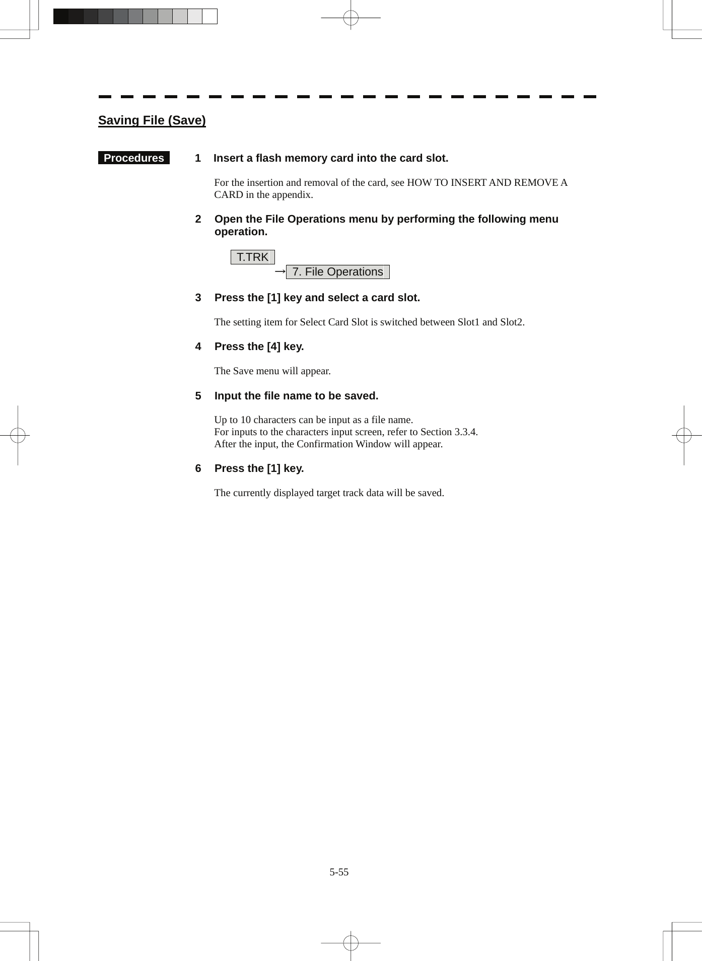  5-55 Saving File (Save)    Procedures   1  Insert a flash memory card into the card slot.  For the insertion and removal of the card, see HOW TO INSERT AND REMOVE A CARD in the appendix.  2  Open the File Operations menu by performing the following menu operation.      T.TRK      →  7. File Operations    3  Press the [1] key and select a card slot.  The setting item for Select Card Slot is switched between Slot1 and Slot2.  4  Press the [4] key.  The Save menu will appear.  5  Input the file name to be saved.  Up to 10 characters can be input as a file name. For inputs to the characters input screen, refer to Section 3.3.4. After the input, the Confirmation Window will appear.  6  Press the [1] key.  The currently displayed target track data will be saved. 