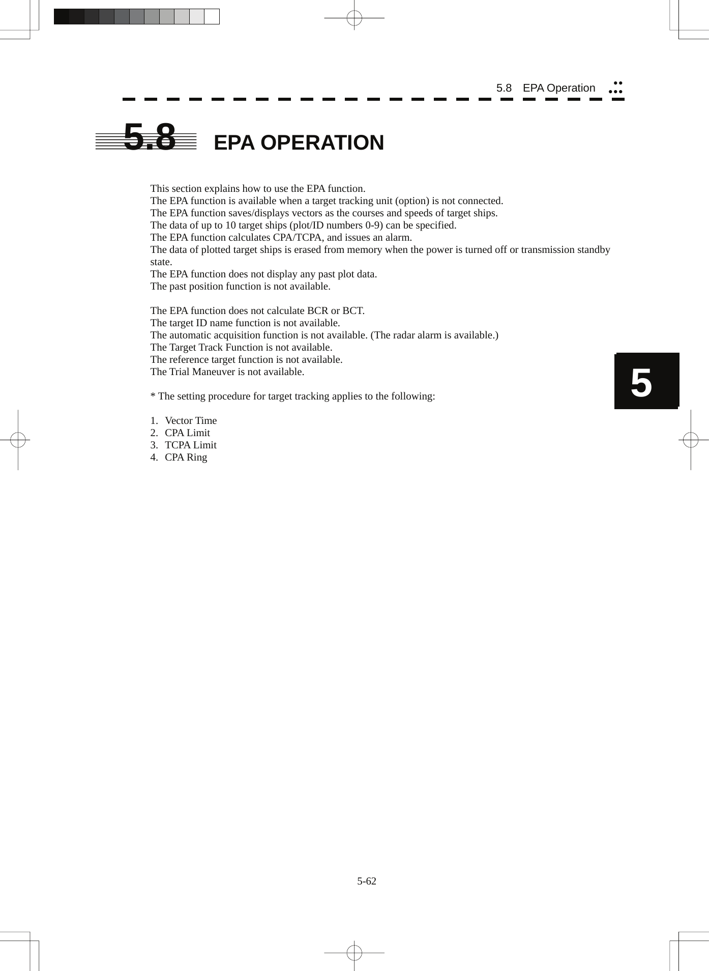  5-62 5 55.8   EPA Operation yyyyy5.8  EPA OPERATION   This section explains how to use the EPA function. The EPA function is available when a target tracking unit (option) is not connected. The EPA function saves/displays vectors as the courses and speeds of target ships. The data of up to 10 target ships (plot/ID numbers 0-9) can be specified. The EPA function calculates CPA/TCPA, and issues an alarm. The data of plotted target ships is erased from memory when the power is turned off or transmission standby state. The EPA function does not display any past plot data. The past position function is not available.  The EPA function does not calculate BCR or BCT. The target ID name function is not available. The automatic acquisition function is not available. (The radar alarm is available.) The Target Track Function is not available. The reference target function is not available. The Trial Maneuver is not available.  * The setting procedure for target tracking applies to the following:  1. Vector Time 2. CPA Limit 3. TCPA Limit 4. CPA Ring    