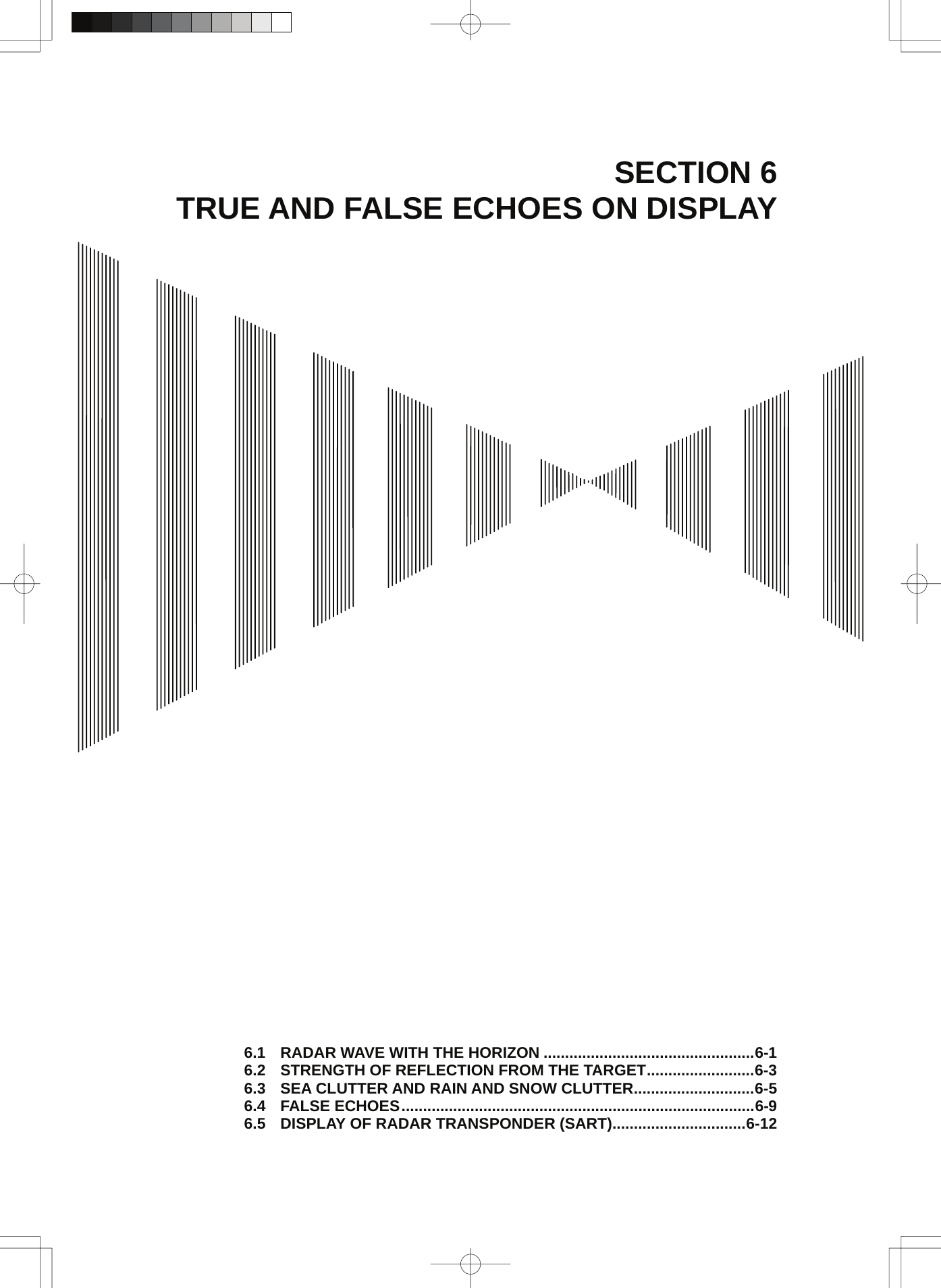  SECTION 6 TRUE AND FALSE ECHOES ON DISPLAY                                             6.1 RADAR WAVE WITH THE HORIZON .................................................6-1 6.2 STRENGTH OF REFLECTION FROM THE TARGET.........................6-3 6.3 SEA CLUTTER AND RAIN AND SNOW CLUTTER............................6-5 6.4 FALSE ECHOES..................................................................................6-9 6.5 DISPLAY OF RADAR TRANSPONDER (SART)...............................6-12 