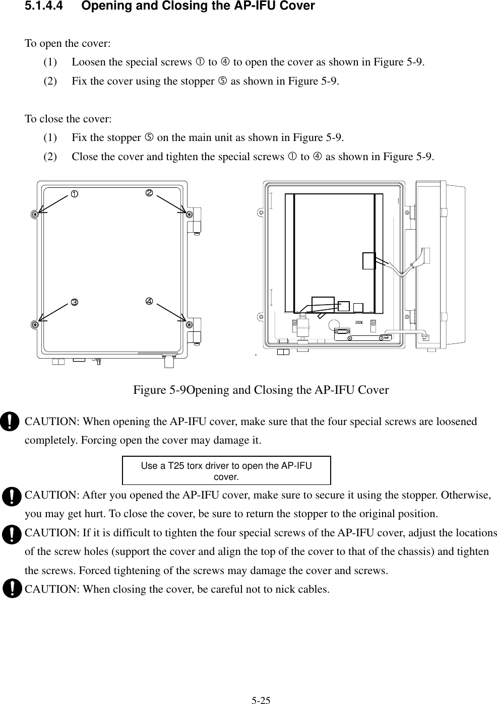   5-25    5.1.4.4  Opening and Closing the AP-IFU Cover  To open the cover: (1)  Loosen the special screws c to f to open the cover as shown in Figure 5-9. (2)  Fix the cover using the stopper g as shown in Figure 5-9.  To close the cover: (1)  Fix the stopper g on the main unit as shown in Figure 5-9. (2)  Close the cover and tighten the special screws c to f as shown in Figure 5-9.                Figure 5-9Opening and Closing the AP-IFU Cover  CAUTION: When opening the AP-IFU cover, make sure that the four special screws are loosened completely. Forcing open the cover may damage it.   CAUTION: After you opened the AP-IFU cover, make sure to secure it using the stopper. Otherwise, you may get hurt. To close the cover, be sure to return the stopper to the original position. CAUTION: If it is difficult to tighten the four special screws of the AP-IFU cover, adjust the locations of the screw holes (support the cover and align the top of the cover to that of the chassis) and tighten the screws. Forced tightening of the screws may damage the cover and screws. CAUTION: When closing the cover, be careful not to nick cables.Use a T25 torx driver to open the AP-IFU cover.