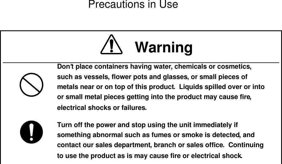  Precautions in Use  Don’t place containers having water, chemicals or cosmetics, such as vessels, flower pots and glasses, or small pieces of metals near or on top of this product.  Liquids spilled over or into or small metal pieces getting into the product may cause fire, electrical shocks or failures.Turn off the power and stop using the unit immediately if something abnormal such as fumes or smoke is detected, and contact our sales department, branch or sales office.  Continuing to use the product as is may cause fire or electrical shock.Warning 