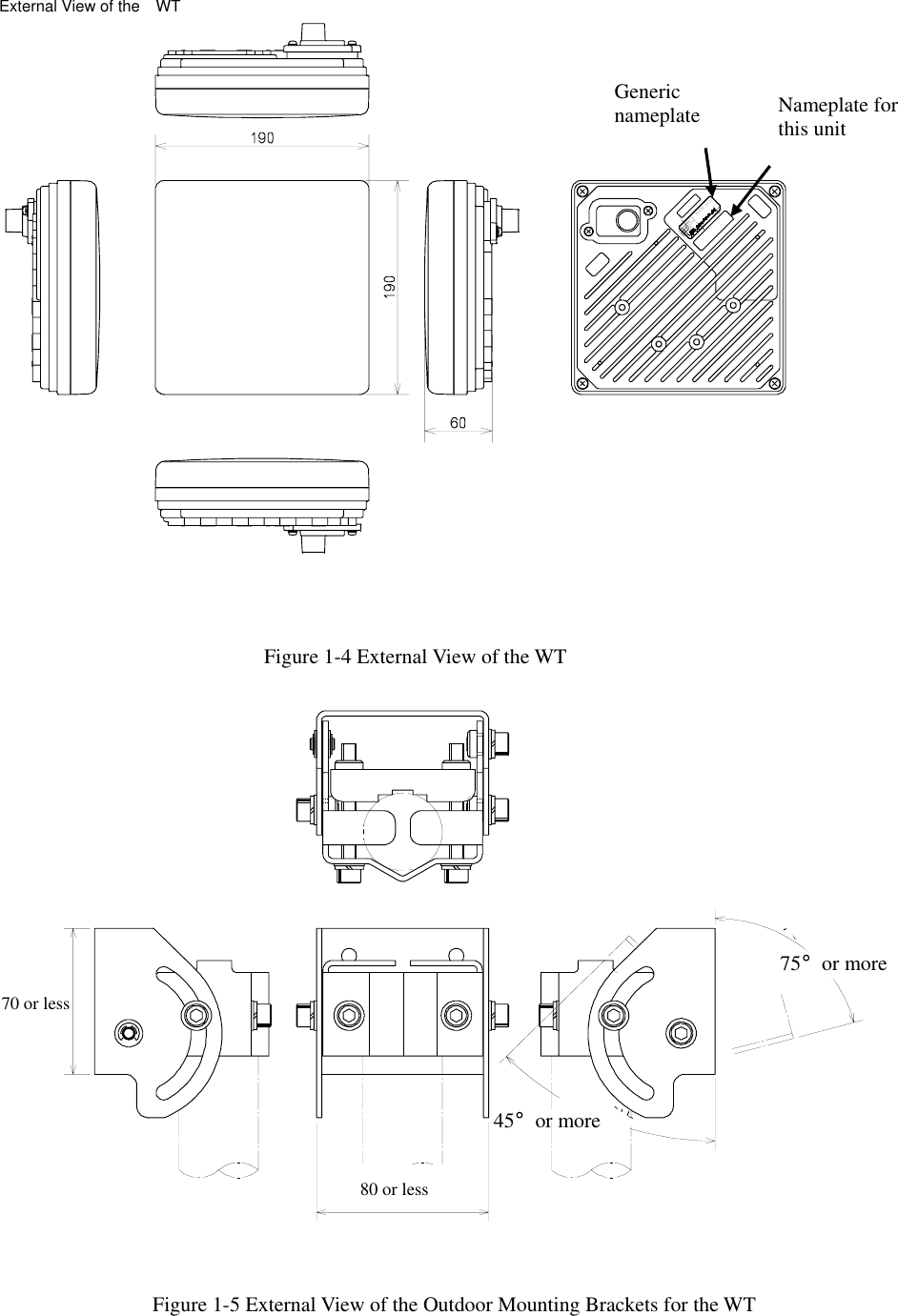 Figure 1-4 External View of the WT   ＤＣ ２４Ｖ ０．７ＡＳＥＲ．ＮＯ．ＩＮＰＵＴ：ＤＡＴＥ ：ＴＹＰＥＷ−ＷＴ＜ＥＬ ＞ＭＡＤＥ ＩＮＪＡＰＡＮGeneric nameplate  Nameplate for this unit External View of the    WT Figure 1-5 External View of the Outdoor Mounting Brackets for the WT   80 or less 45°or more 70 or less 75°or more 