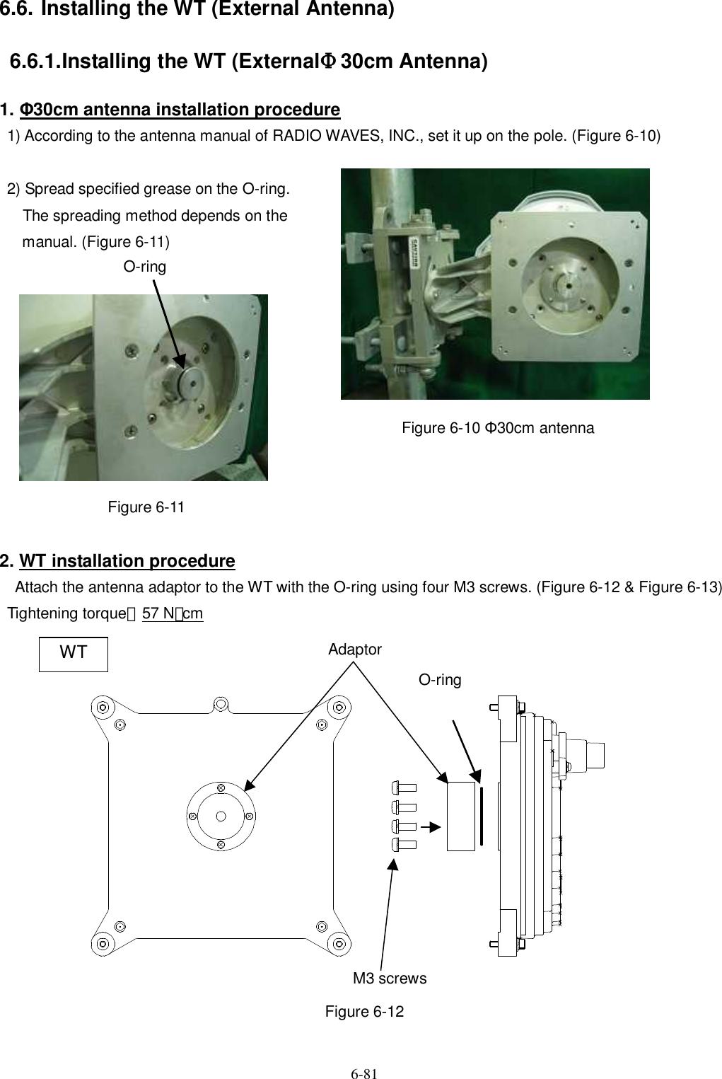   6-81 6.6. Installing the WT (External Antenna) 6.6.1. Installing the WT (ExternalΦ30cm Antenna) 1. Φ30cm antenna installation procedure 1) According to the antenna manual of RADIO WAVES, INC., set it up on the pole. (Figure 6-10)    2) Spread specified grease on the O-ring.       The spreading method depends on the   manual. (Figure 6-11)                                              Figure 6-10 Φ30cm antenna             Figure 6-11      2. WT installation procedure   Attach the antenna adaptor to the WT with the O-ring using four M3 screws. (Figure 6-12 &amp; Figure 6-13)   Tightening torque：57 N･cm                   Figure 6-12 M3 screws O-ring Adaptor WT O-ring 