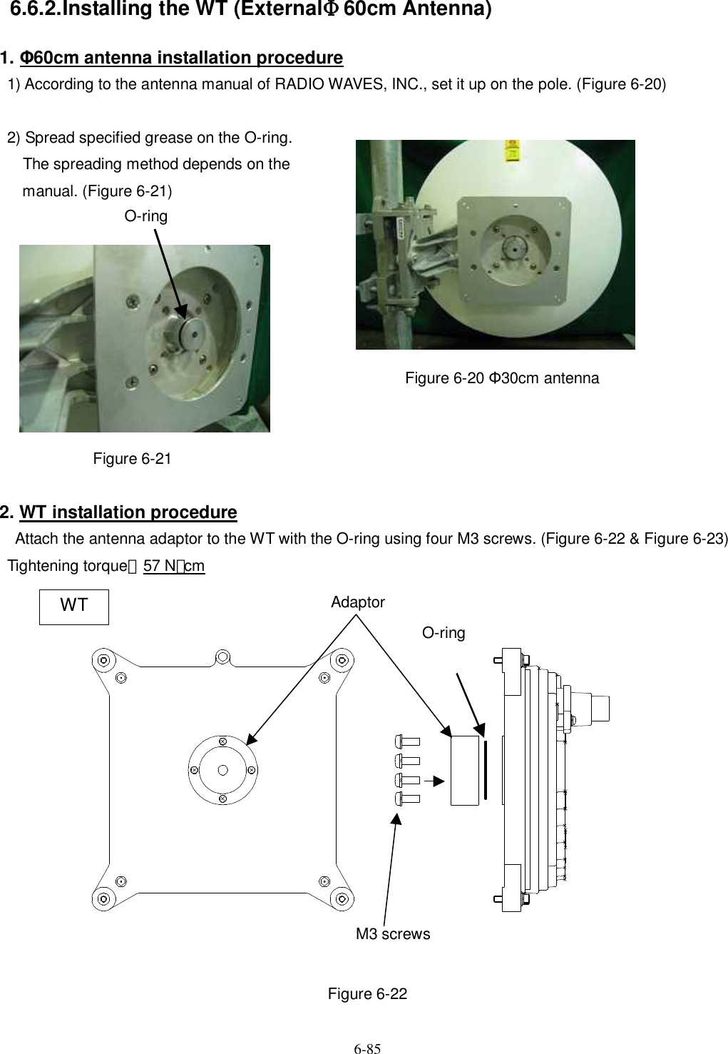   6-85   6.6.2. Installing the WT (ExternalΦ60cm Antenna) 1. Φ60cm antenna installation procedure 1) According to the antenna manual of RADIO WAVES, INC., set it up on the pole. (Figure 6-20)    2) Spread specified grease on the O-ring.       The spreading method depends on the   manual. (Figure 6-21)                                                Figure 6-20 Φ30cm antenna            Figure 6-21      2. WT installation procedure   Attach the antenna adaptor to the WT with the O-ring using four M3 screws. (Figure 6-22 &amp; Figure 6-23)   Tightening torque：57 N･cm                    Figure 6-22 M3 screws O-ring Adaptor WT O-ring 