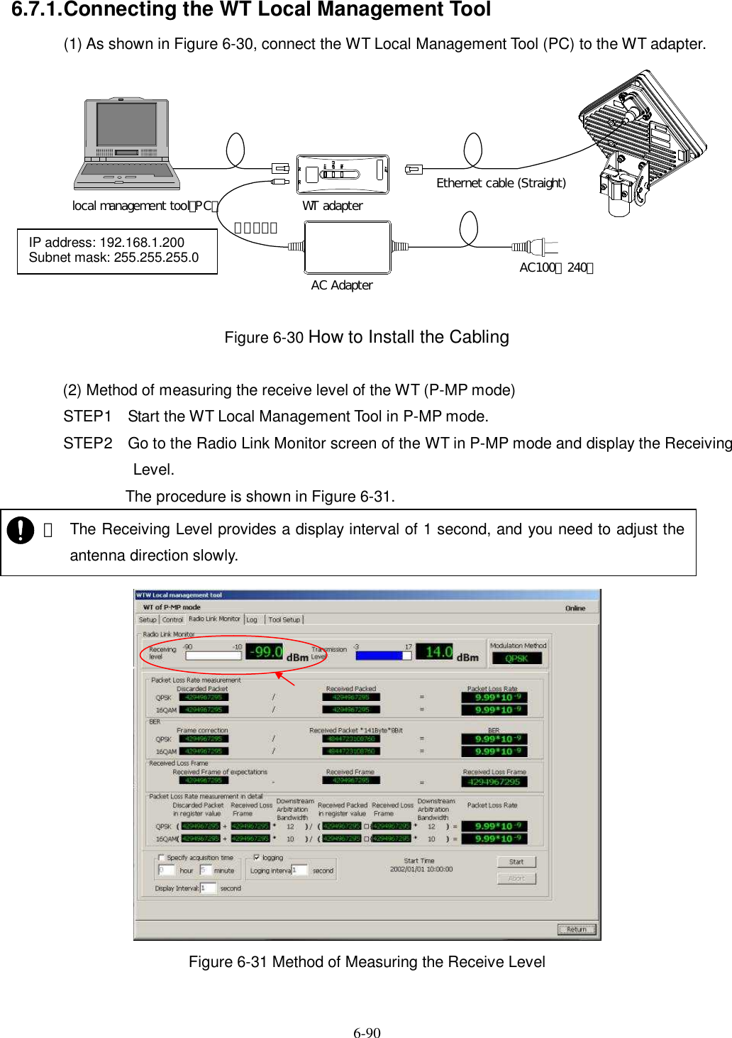   6-90 6.7.1. Connecting the WT Local Management Tool (1) As shown in Figure 6-30, connect the WT Local Management Tool (PC) to the WT adapter.  Figure 6-30 How to Install the Cabling  (2) Method of measuring the receive level of the WT (P-MP mode) STEP1 Start the WT Local Management Tool in P-MP mode. STEP2 Go to the Radio Link Monitor screen of the WT in P-MP mode and display the Receiving Level. The procedure is shown in Figure 6-31.   Figure 6-31 Method of Measuring the Receive Level WT adapterAC Adapter AC100∼240ＶＤＣ２４Ｖlocal management tool（PC）Ethernet cable (Straight)IP address: 192.168.1.200 Subnet mask: 255.255.255.0    ・ The Receiving Level provides a display interval of 1 second, and you need to adjust the antenna direction slowly.   