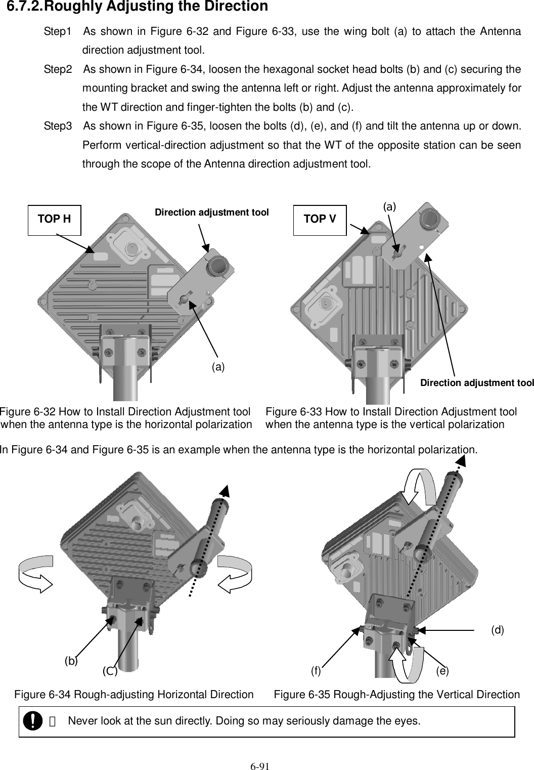   6-91 (f)  (e) (d) (b)  (C) 6.7.2. Roughly Adjusting the Direction Step1    As shown in Figure 6-32 and Figure 6-33,  use the wing bolt (a) to attach the Antenna direction adjustment tool. Step2    As shown in Figure 6-34, loosen the hexagonal socket head bolts (b) and (c) securing the mounting bracket and swing the antenna left or right. Adjust the antenna approximately for the WT direction and finger-tighten the bolts (b) and (c). Step3    As shown in Figure 6-35, loosen the bolts (d), (e), and (f) and tilt the antenna up or down. Perform vertical-direction adjustment so that the WT of the opposite station can be seen through the scope of the Antenna direction adjustment tool.                  Figure 6-32 How to Install Direction Adjustment tool  when the antenna type is the horizontal polarization Figure 6-33 How to Install Direction Adjustment tool  when the antenna type is the vertical polarization  In Figure 6-34 and Figure 6-35 is an example when the antenna type is the horizontal polarization.                      Figure 6-34 Rough-adjusting Horizontal Direction  Figure 6-35 Rough-Adjusting the Vertical Direction   ・ Never look at the sun directly. Doing so may seriously damage the eyes. Direction adjustment tool  TOP V  (a) TOP H Direction adjustment tool  (a) 