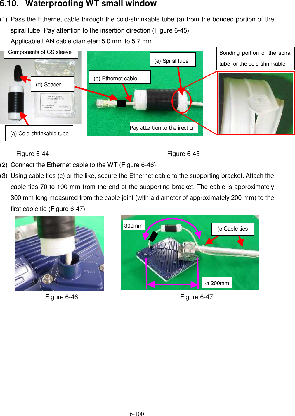   6-100   6.10.  Waterproofing WT small window (1)  Pass the Ethernet cable through the cold-shrinkable tube (a) from the bonded portion of the spiral tube. Pay attention to the insertion direction (Figure 6-45).     Applicable LAN cable diameter: 5.0 mm to 5.7 mm  Figure 6-44 Figure 6-45 (2)  Connect the Ethernet cable to the WT (Figure 6-46). (3)  Using cable ties (c) or the like, secure the Ethernet cable to the supporting bracket. Attach the cable ties 70 to 100 mm from the end of the supporting bracket. The cable is approximately 300 mm long measured from the cable joint (with a diameter of approximately 200 mm) to the first cable tie (Figure 6-47).    Figure 6-46  Figure 6-47 (d) Spacer (a) Cold-shrinkable tube Pay attention to the irection (b) Ethernet cable Bonding  portion  of  the spiral tube for the cold-shrinkable Components of CS sleeve (e) Spiral tube (c Cable ties φ200mm 300mm 