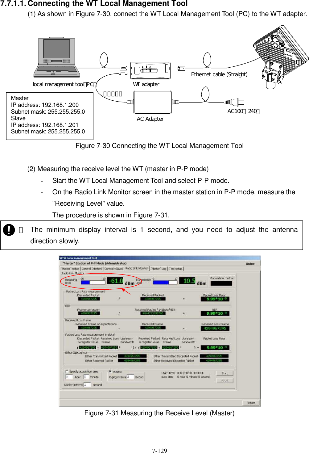   7-129 7.7.1.1. Connecting the WT Local Management Tool (1) As shown in Figure 7-30, connect the WT Local Management Tool (PC) to the WT adapter.  Figure 7-30 Connecting the WT Local Management Tool  (2) Measuring the receive level the WT (master in P-P mode) -  Start the WT Local Management Tool and select P-P mode. -  On the Radio Link Monitor screen in the master station in P-P mode, measure the &quot;Receiving Level&quot; value. The procedure is shown in Figure 7-31.   Figure 7-31 Measuring the Receive Level (Master)    ・ The  minimum  display  interval  is  1  second,  and  you  need  to  adjust  the  antenna direction slowly.   Master IP address: 192.168.1.200 Subnet mask: 255.255.255.0 Slave IP address: 192.168.1.201 Subnet mask: 255.255.255.0  WT adapterAC Adapter AC100∼240ＶＤＣ２４Ｖlocal management tool（PC）Ethernet cable (Straight)