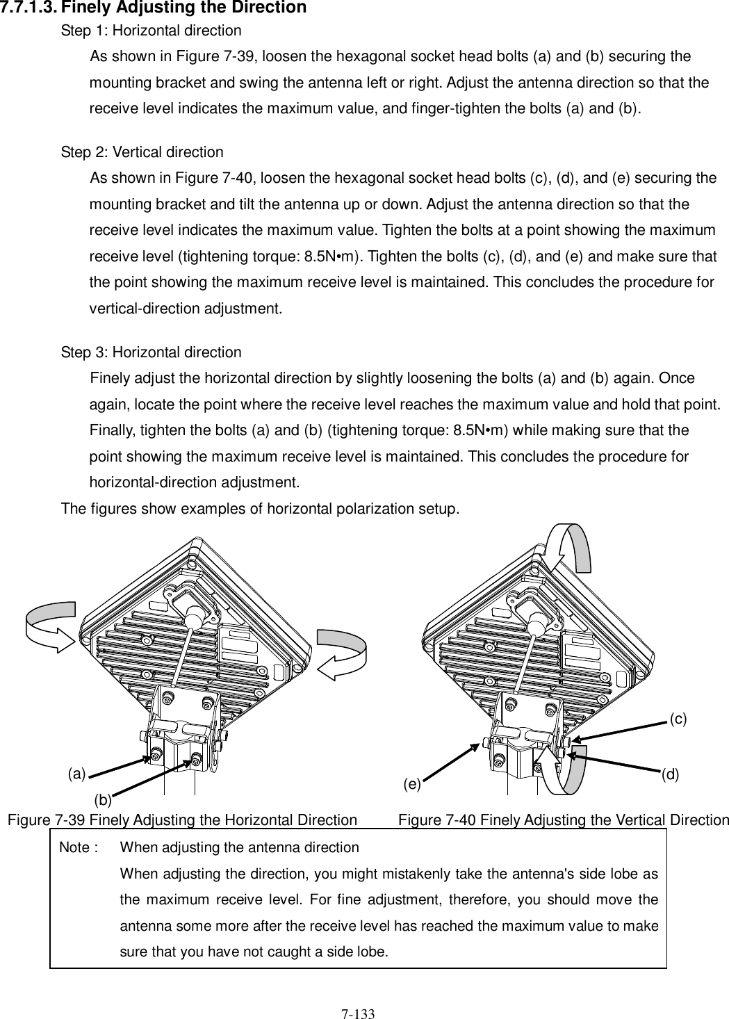   7-133 7.7.1.3. Finely Adjusting the Direction Step 1: Horizontal direction As shown in Figure 7-39, loosen the hexagonal socket head bolts (a) and (b) securing the mounting bracket and swing the antenna left or right. Adjust the antenna direction so that the receive level indicates the maximum value, and finger-tighten the bolts (a) and (b).  Step 2: Vertical direction As shown in Figure 7-40, loosen the hexagonal socket head bolts (c), (d), and (e) securing the mounting bracket and tilt the antenna up or down. Adjust the antenna direction so that the receive level indicates the maximum value. Tighten the bolts at a point showing the maximum receive level (tightening torque: 8.5N•m). Tighten the bolts (c), (d), and (e) and make sure that the point showing the maximum receive level is maintained. This concludes the procedure for vertical-direction adjustment.  Step 3: Horizontal direction Finely adjust the horizontal direction by slightly loosening the bolts (a) and (b) again. Once again, locate the point where the receive level reaches the maximum value and hold that point. Finally, tighten the bolts (a) and (b) (tightening torque: 8.5N•m) while making sure that the point showing the maximum receive level is maintained. This concludes the procedure for horizontal-direction adjustment. The figures show examples of horizontal polarization setup.  Figure 7-39 Finely Adjusting the Horizontal Direction Figure 7-40 Finely Adjusting the Vertical Direction (a) (b) (d) (c) (e) Note :  When adjusting the antenna direction   When adjusting the direction, you might mistakenly take the antenna&apos;s side lobe as the maximum  receive level.  For fine  adjustment,  therefore, you should move  the antenna some more after the receive level has reached the maximum value to make sure that you have not caught a side lobe. 