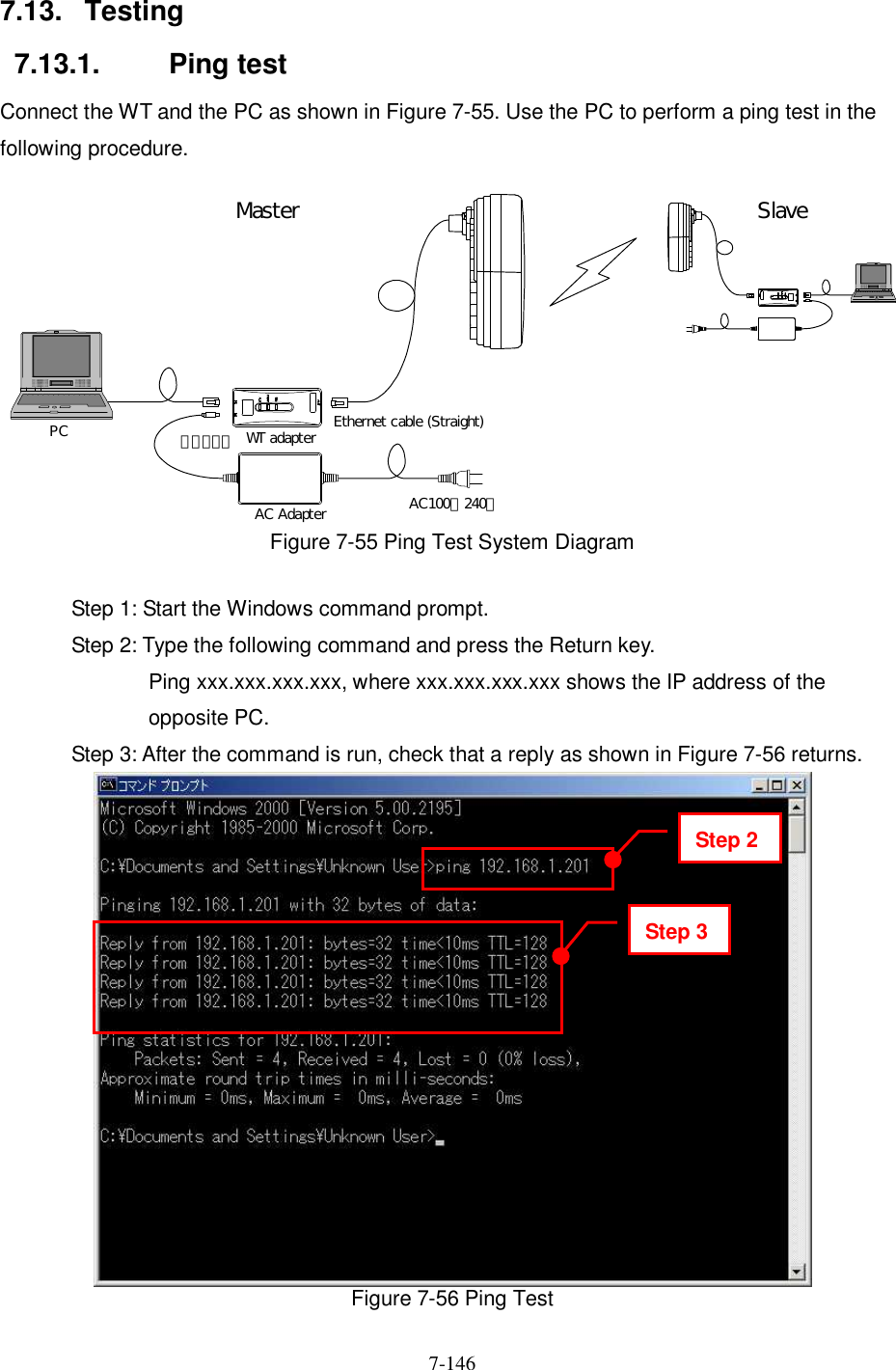   7-146   7.13.  Testing 7.13.1.  Ping test Connect the WT and the PC as shown in Figure 7-55. Use the PC to perform a ping test in the following procedure.  WT adapterAC Adapter AC100∼240ＶＤＣ２４ＶPC Ethernet cable (Straight)Master Slave Figure 7-55 Ping Test System Diagram  Step 1: Start the Windows command prompt. Step 2: Type the following command and press the Return key. Ping xxx.xxx.xxx.xxx, where xxx.xxx.xxx.xxx shows the IP address of the opposite PC. Step 3: After the command is run, check that a reply as shown in Figure 7-56 returns.  Figure 7-56 Ping Test Step 2 Step 3 