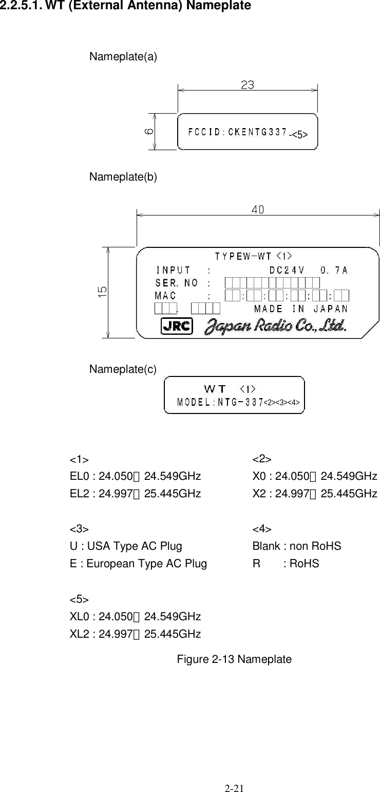  2-21   2.2.5.1. WT (External Antenna) Nameplate   Nameplate(a)      Nameplate(b)      Nameplate(c)           Figure 2-13 Nameplate        ＩＮＰＵＴ ：ＳＥＲ．ＮＯ ：ＭＡＣ ：．：：：：：ＭＡＤＥ ＩＮ ＪＡＰＡＮＤＣ２４Ｖ ０．７ＡＴＹＰＥＷ−ＷＴ ＦＣＣＩＤ：ＣＫＥＮＴＧ３３７−&lt;1&gt; EL0 : 24.050∼24.549GHz EL2 : 24.997∼25.445GHz  &lt;3&gt; U : USA Type AC Plug E : European Type AC Plug  &lt;5&gt; XL0 : 24.050∼24.549GHz XL2 : 24.997∼25.445GHz  &lt;2&gt; X0 : 24.050∼24.549GHz X2 : 24.997∼25.445GHz  &lt;4&gt; Blank : non RoHS R        : RoHS &lt;2&gt;&lt;3&gt;&lt;4&gt; -&lt;5&gt; 