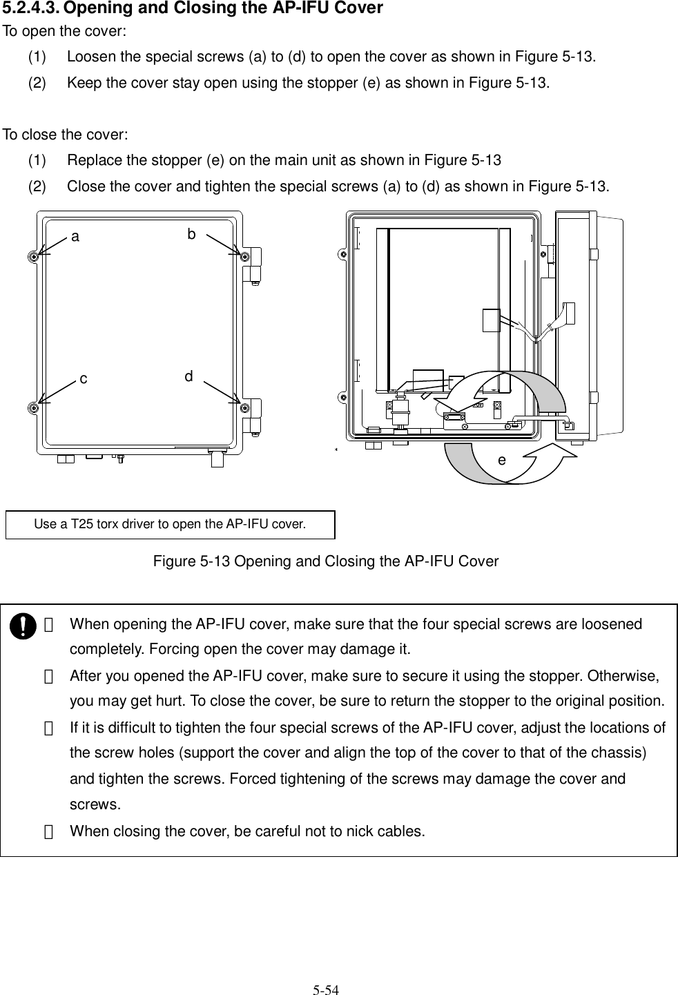   5-54   5.2.4.3. Opening and Closing the AP-IFU Cover To open the cover: (1)  Loosen the special screws (a) to (d) to open the cover as shown in Figure 5-13. (2)  Keep the cover stay open using the stopper (e) as shown in Figure 5-13.  To close the cover: (1)  Replace the stopper (e) on the main unit as shown in Figure 5-13 (2)  Close the cover and tighten the special screws (a) to (d) as shown in Figure 5-13.  Figure 5-13 Opening and Closing the AP-IFU Cover  ⑤ a bc deUse a T25 torx driver to open the AP-IFU cover.    ・ When opening the AP-IFU cover, make sure that the four special screws are loosened completely. Forcing open the cover may damage it.   ・ After you opened the AP-IFU cover, make sure to secure it using the stopper. Otherwise, you may get hurt. To close the cover, be sure to return the stopper to the original position. ・ If it is difficult to tighten the four special screws of the AP-IFU cover, adjust the locations of the screw holes (support the cover and align the top of the cover to that of the chassis) and tighten the screws. Forced tightening of the screws may damage the cover and screws. ・ When closing the cover, be careful not to nick cables.  