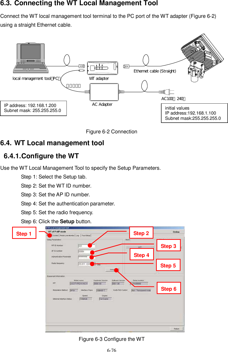   6-76   6.3. Connecting the WT Local Management Tool Connect the WT local management tool terminal to the PC port of the WT adapter (Figure 6-2) using a straight Ethernet cable.  Figure 6-2 Connection 6.4. WT Local management tool 6.4.1. Configure the WT Use the WT Local Management Tool to specify the Setup Parameters. Step 1: Select the Setup tab. Step 2: Set the WT ID number. Step 3: Set the AP ID number. Step 4: Set the authentication parameter. Step 5: Set the radio frequency. Step 6: Click the Setup button.                     Figure 6-3 Configure the WT IP address: 192.168.1.200 Subnet mask: 255.255.255.0  WT adapterAC Adapter AC100∼240ＶＤＣ２４Ｖlocal management tool（PC）Ethernet cable (Straight)initial values IP address:192.168.1.100 Subnet mask:255.255.255.0 Step 1   Step 2 Step 3 Step 4 Step 5 Step 6 