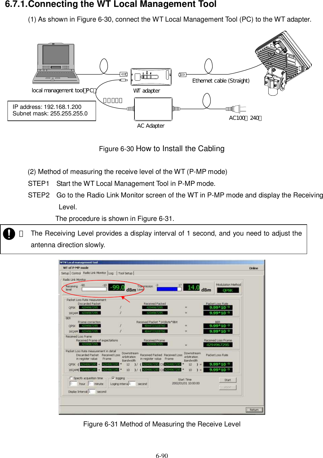   6-90 6.7.1. Connecting the WT Local Management Tool (1) As shown in Figure 6-30, connect the WT Local Management Tool (PC) to the WT adapter.  Figure 6-30 How to Install the Cabling  (2) Method of measuring the receive level of the WT (P-MP mode) STEP1 Start the WT Local Management Tool in P-MP mode. STEP2 Go to the Radio Link Monitor screen of the WT in P-MP mode and display the Receiving Level. The procedure is shown in Figure 6-31.   Figure 6-31 Method of Measuring the Receive Level WT adapterAC Adapter AC100∼240ＶＤＣ２４Ｖlocal management tool（PC）Ethernet cable (Straight)IP address: 192.168.1.200 Subnet mask: 255.255.255.0    ・ The Receiving Level provides a display interval of 1 second, and you need to adjust the antenna direction slowly.   