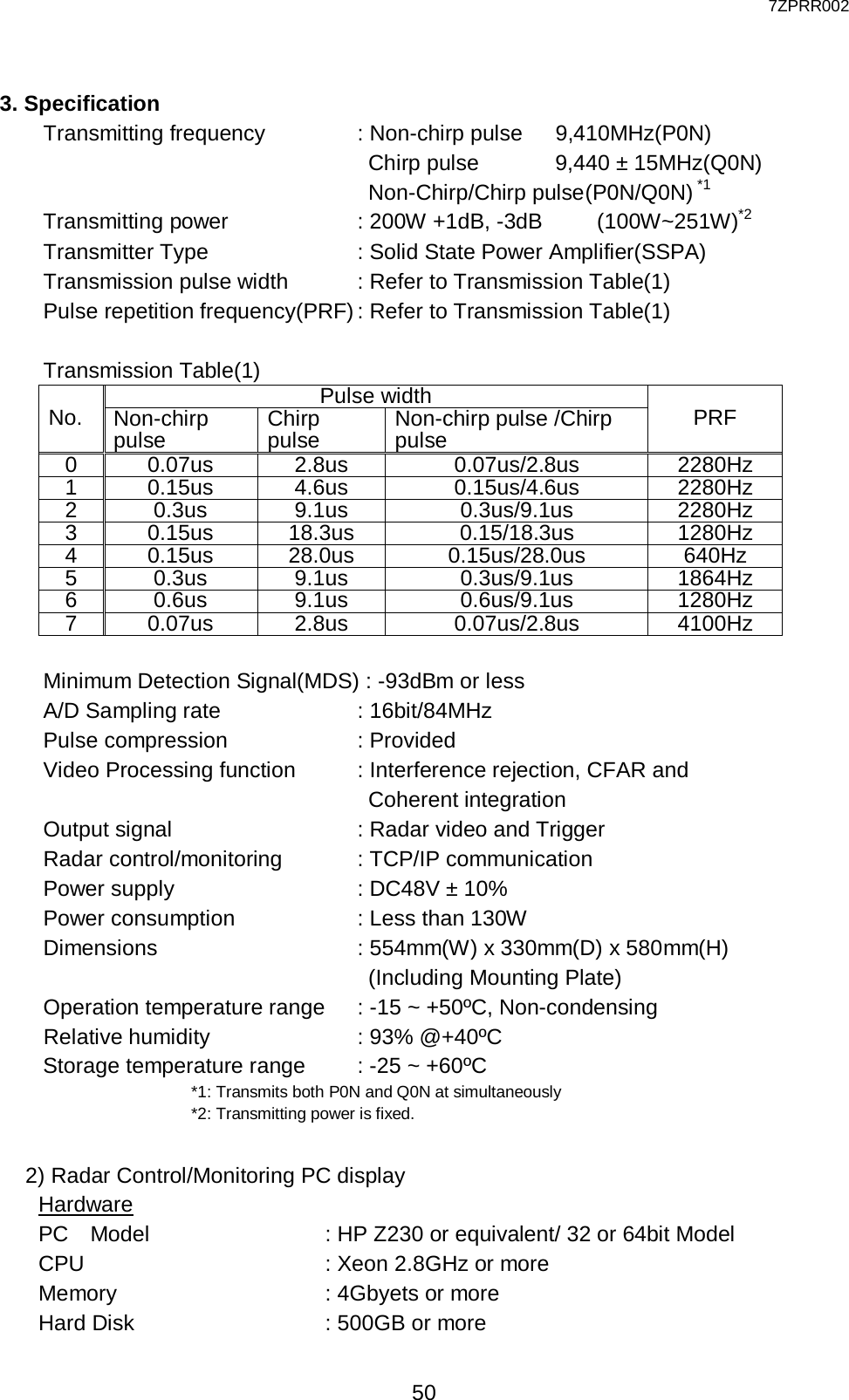  7ZPRR002 50  3. Specification   Transmitting frequency      : Non-chirp pulse     9,410MHz(P0N)                           Chirp pulse       9,440 ± 15MHz(Q0N)                           Non-Chirp/Chirp pulse (P0N/Q0N) *1     Transmitting power        : 200W +1dB, -3dB   (100W~251W)*2     Transmitter Type          : Solid State Power Amplifier(SSPA)     Transmission pulse width     : Refer to Transmission Table(1)    Pulse repetition frequency(PRF) : Refer to Transmission Table(1)  Transmission Table(1) No. Pulse width PRF Non-chirp pulse Chirp pulse Non-chirp pulse /Chirp pulse 0 0.07us 2.8us 0.07us/2.8us 2280Hz 1 0.15us 4.6us 0.15us/4.6us 2280Hz 2 0.3us 9.1us 0.3us/9.1us 2280Hz 3 0.15us 18.3us 0.15/18.3us 1280Hz 4 0.15us 28.0us 0.15us/28.0us 640Hz 5 0.3us 9.1us 0.3us/9.1us 1864Hz 6 0.6us 9.1us 0.6us/9.1us 1280Hz 7 0.07us 2.8us 0.07us/2.8us 4100Hz      Minimum Detection Signal(MDS) : -93dBm or less     A/D Sampling rate         : 16bit/84MHz     Pulse compression        : Provided     Video Processing function    : Interference rejection, CFAR and                         Coherent integration     Output signal            : Radar video and Trigger     Radar control/monitoring      : TCP/IP communication     Power supply            : DC48V ± 10%     Power consumption        : Less than 130W     Dimensions             : 554mm(W) x 330mm(D) x 580mm(H)                             (Including Mounting Plate)     Operation temperature range   : -15 ~ +50ºC, Non-condensing Relative humidity          : 93% @+40ºC     Storage temperature range    : -25 ~ +60ºC *1: Transmits both P0N and Q0N at simultaneously *2: Transmitting power is fixed.  2) Radar Control/Monitoring PC display Hardware PC  Model            : HP Z230 or equivalent/ 32 or 64bit Model CPU                 : Xeon 2.8GHz or more Memory         : 4Gbyets or more   Hard Disk              : 500GB or more 