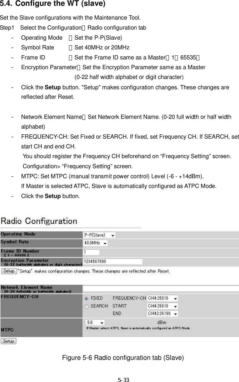     5-335.4. Configure the WT (slave) Set the Slave configurations with the Maintenance Tool. Step1    Select the Configuration＞Radio configuration tab -  Operating Mode  ：Set the P-P(Slave) -  Symbol Rate  ：Set 40MHz or 20MHz -  Frame ID   ：Set the Frame ID same as a Master（1∼65535） -  Encryption Parameter：Set the Encryption Parameter same as a Master (0-22 half width alphabet or digit character) -  Click the Setup button. &quot;Setup&quot; makes configuration changes. These changes are reflected after Reset.  -  Network Element Name：Set Network Element Name. (0-20 full width or half width alphabet) -  FREQUENCY-CH: Set Fixed or SEARCH. If fixed, set Frequency CH. If SEARCH, set start CH and end CH. You should register the Frequency CH beforehand on “Frequency Setting” screen. Configuration&gt; “Frequency Setting” screen. -  MTPC: Set MTPC (manual transmit power control) Level (-6 - +14dBm). If Master is selected ATPC, Slave is automatically configured as ATPC Mode.   -  Click the Setup button.    Figure 5-6 Radio configuration tab (Slave) 