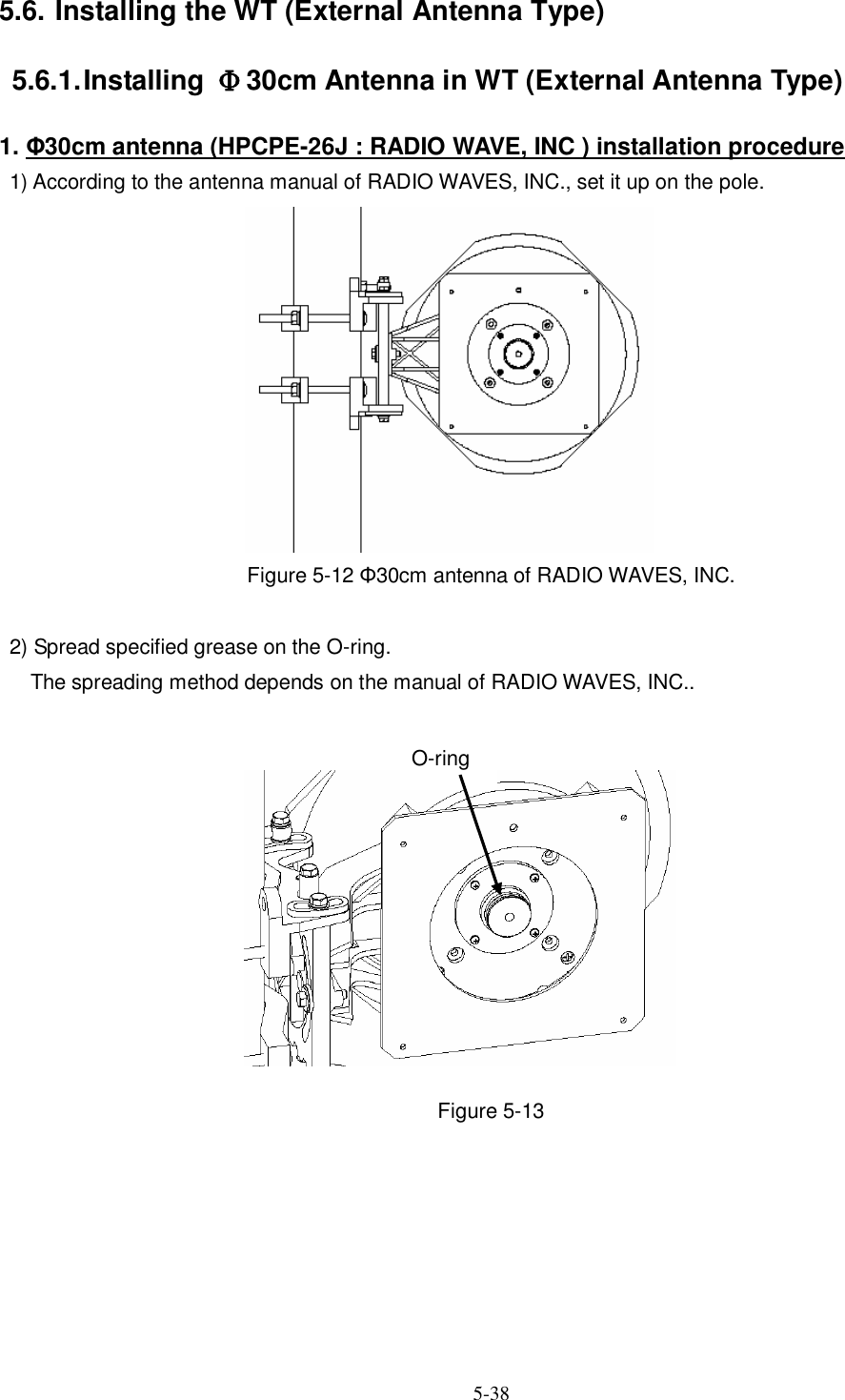   5-38  5.6. Installing the WT (External Antenna Type) 5.6.1. Installing  Φ30cm Antenna in WT (External Antenna Type) 1. Φ30cm antenna (HPCPE-26J : RADIO WAVE, INC ) installation procedure 1) According to the antenna manual of RADIO WAVES, INC., set it up on the pole.             Figure 5-12 Φ30cm antenna of RADIO WAVES, INC.    2) Spread specified grease on the O-ring.       The spreading method depends on the manual of RADIO WAVES, INC..            Figure 5-13      O-ring 