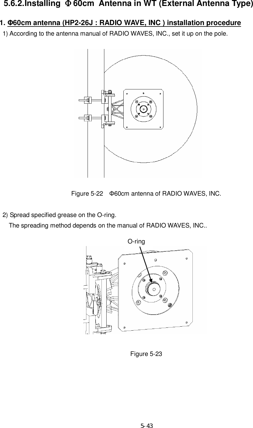    5-43 5.6.2. Installing  Φ60cm Antenna in WT (External Antenna Type) 1. Φ60cm antenna (HP2-26J : RADIO WAVE, INC ) installation procedure 1) According to the antenna manual of RADIO WAVES, INC., set it up on the pole.                 Figure 5-22    Φ60cm antenna of RADIO WAVES, INC.    2) Spread specified grease on the O-ring.       The spreading method depends on the manual of RADIO WAVES, INC..                                                                                    Figure 5-23     O-ring 