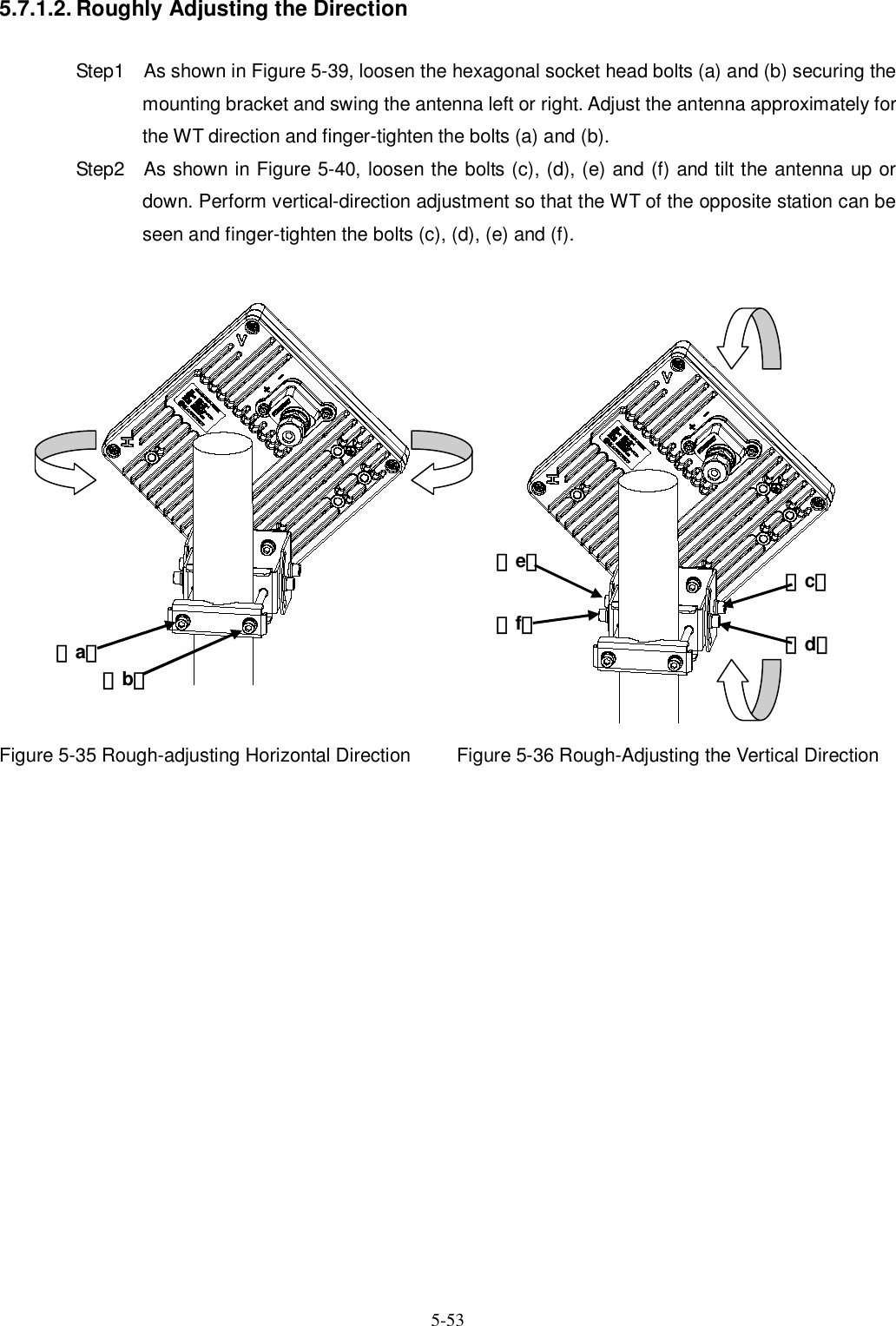   5-53 5.7.1.2. Roughly Adjusting the Direction  Step1    As shown in Figure 5-39, loosen the hexagonal socket head bolts (a) and (b) securing the mounting bracket and swing the antenna left or right. Adjust the antenna approximately for the WT direction and finger-tighten the bolts (a) and (b). Step2    As shown in Figure 5-40, loosen the bolts (c), (d), (e) and (f) and tilt the antenna up or down. Perform vertical-direction adjustment so that the WT of the opposite station can be seen and finger-tighten the bolts (c), (d), (e) and (f).                Figure 5-35 Rough-adjusting Horizontal Direction  Figure 5-36 Rough-Adjusting the Vertical Direction                垂直偏波 （a） （b）（d） （c） （e） （f） 