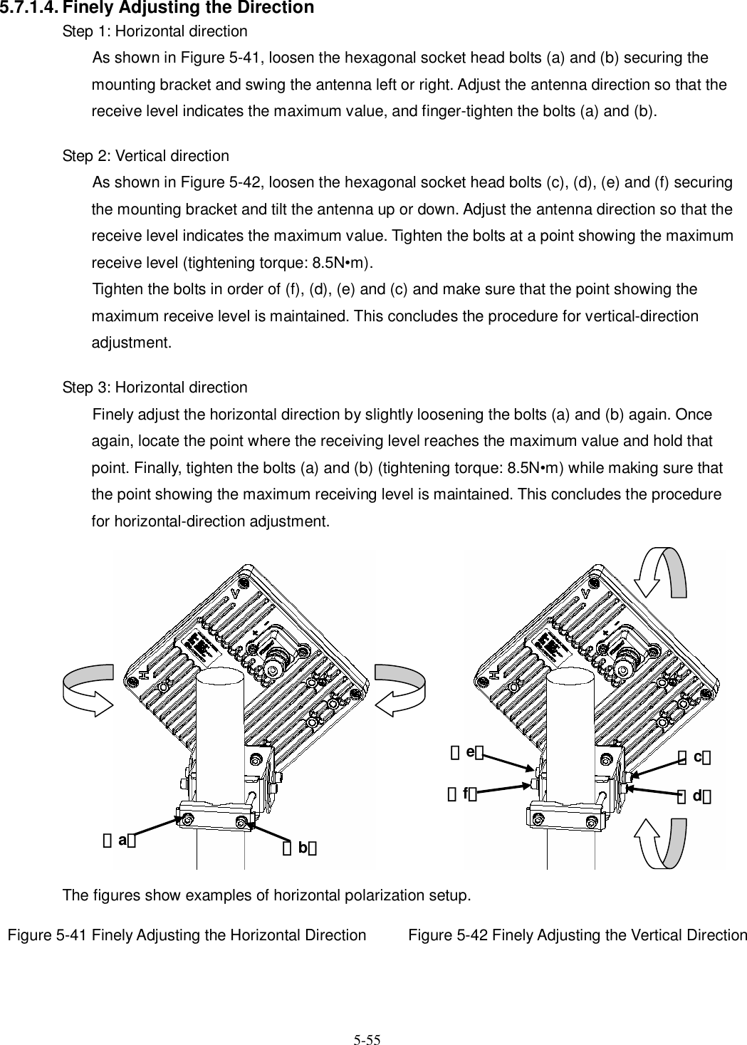   5-55 5.7.1.4. Finely Adjusting the Direction Step 1: Horizontal direction As shown in Figure 5-41, loosen the hexagonal socket head bolts (a) and (b) securing the mounting bracket and swing the antenna left or right. Adjust the antenna direction so that the receive level indicates the maximum value, and finger-tighten the bolts (a) and (b).  Step 2: Vertical direction As shown in Figure 5-42, loosen the hexagonal socket head bolts (c), (d), (e) and (f) securing the mounting bracket and tilt the antenna up or down. Adjust the antenna direction so that the receive level indicates the maximum value. Tighten the bolts at a point showing the maximum receive level (tightening torque: 8.5N•m).   Tighten the bolts in order of (f), (d), (e) and (c) and make sure that the point showing the maximum receive level is maintained. This concludes the procedure for vertical-direction adjustment.  Step 3: Horizontal direction Finely adjust the horizontal direction by slightly loosening the bolts (a) and (b) again. Once again, locate the point where the receiving level reaches the maximum value and hold that point. Finally, tighten the bolts (a) and (b) (tightening torque: 8.5N•m) while making sure that the point showing the maximum receiving level is maintained. This concludes the procedure for horizontal-direction adjustment. The figures show examples of horizontal polarization setup.  Figure 5-41 Finely Adjusting the Horizontal Direction Figure 5-42 Finely Adjusting the Vertical Direction （a） （b） （d） （c） （e） （f） 