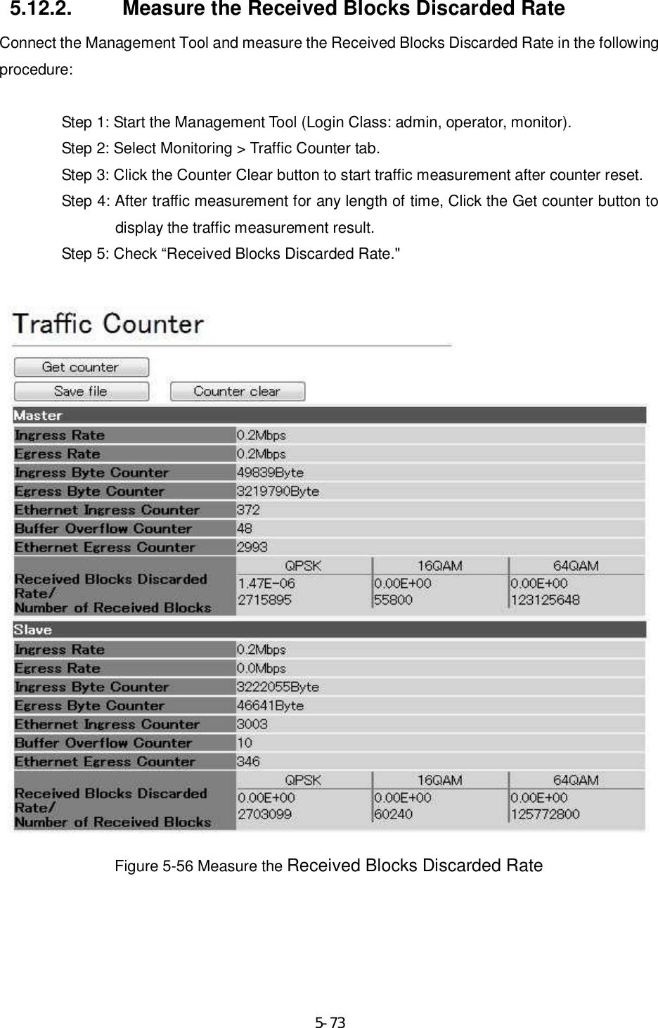     5-735.12.2.  Measure the Received Blocks Discarded Rate Connect the Management Tool and measure the Received Blocks Discarded Rate in the following procedure:  Step 1: Start the Management Tool (Login Class: admin, operator, monitor). Step 2: Select Monitoring &gt; Traffic Counter tab. Step 3: Click the Counter Clear button to start traffic measurement after counter reset. Step 4: After traffic measurement for any length of time, Click the Get counter button to display the traffic measurement result. Step 5: Check “Received Blocks Discarded Rate.&quot;   Figure 5-56 Measure the Received Blocks Discarded Rate  