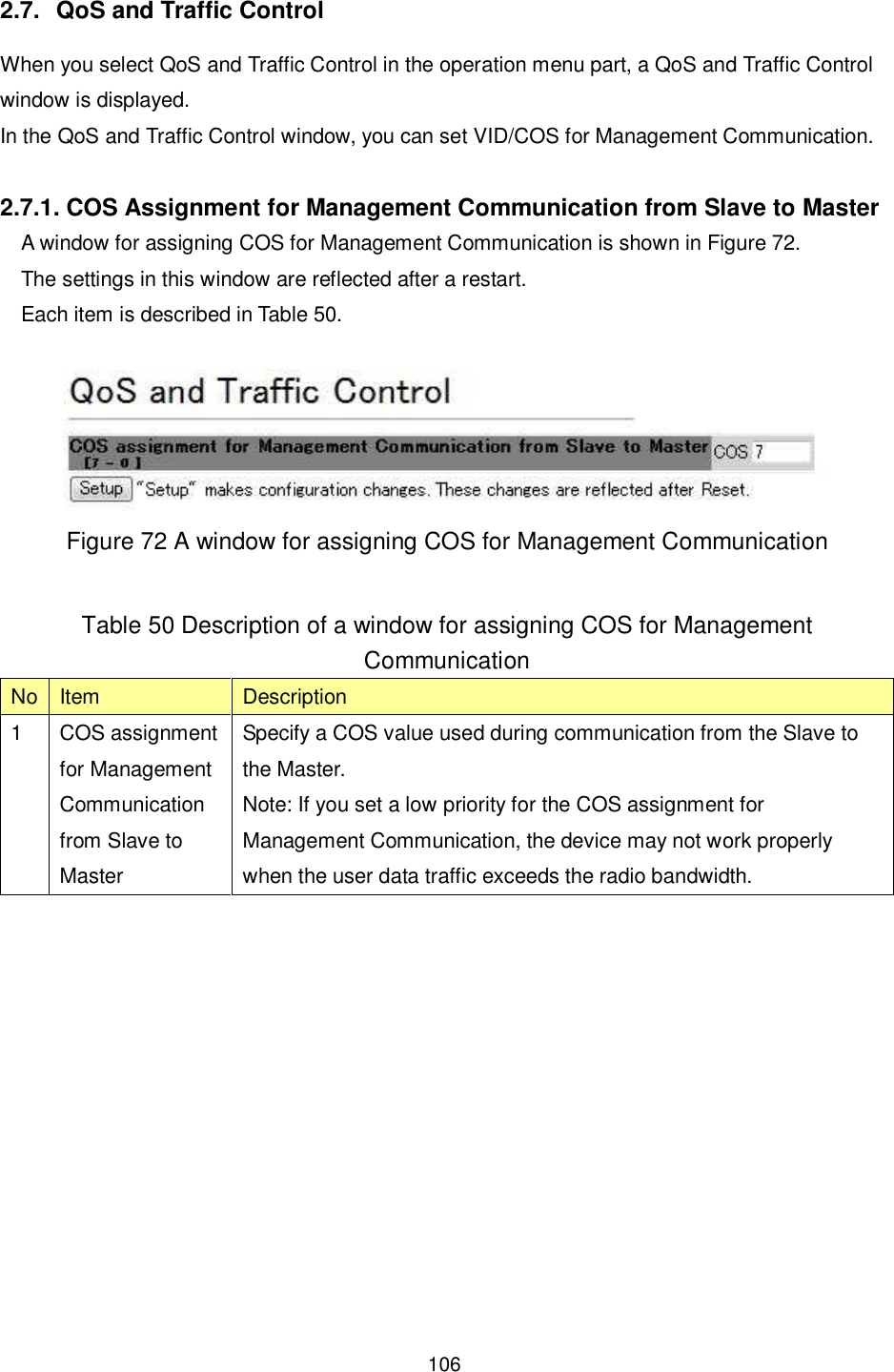    106   2.7.  QoS and Traffic Control When you select QoS and Traffic Control in the operation menu part, a QoS and Traffic Control window is displayed. In the QoS and Traffic Control window, you can set VID/COS for Management Communication.  2.7.1. COS Assignment for Management Communication from Slave to Master A window for assigning COS for Management Communication is shown in Figure 72. The settings in this window are reflected after a restart. Each item is described in Table 50.   Figure 72 A window for assigning COS for Management Communication  Table 50 Description of a window for assigning COS for Management Communication No Item  Description 1  COS assignment for Management Communication from Slave to Master Specify a COS value used during communication from the Slave to the Master. Note: If you set a low priority for the COS assignment for Management Communication, the device may not work properly when the user data traffic exceeds the radio bandwidth.   