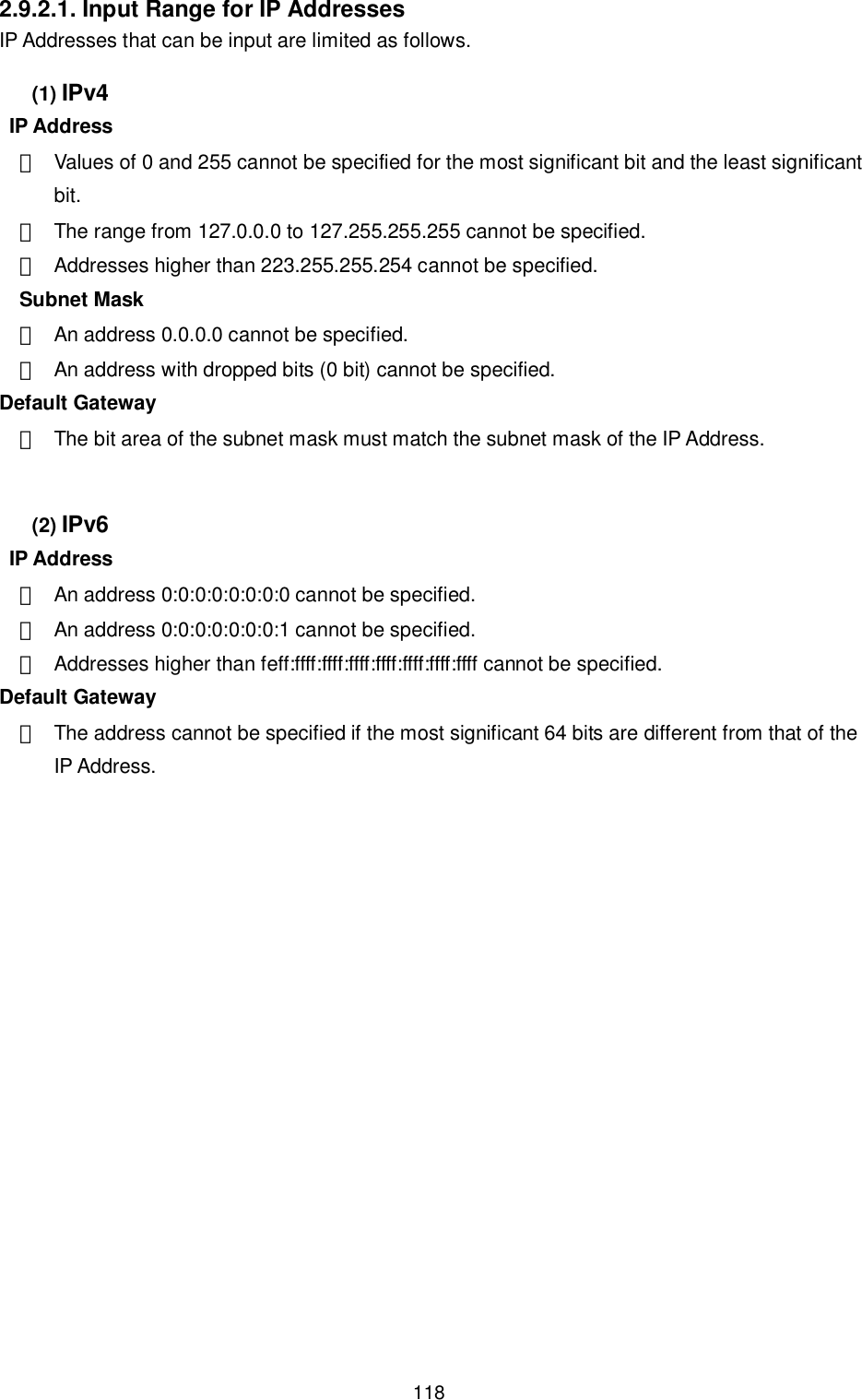    118 2.9.2.1. Input Range for IP Addresses IP Addresses that can be input are limited as follows. (1) IPv4   IP Address ・  Values of 0 and 255 cannot be specified for the most significant bit and the least significant bit. ・  The range from 127.0.0.0 to 127.255.255.255 cannot be specified. ・  Addresses higher than 223.255.255.254 cannot be specified. Subnet Mask ・  An address 0.0.0.0 cannot be specified. ・  An address with dropped bits (0 bit) cannot be specified. Default Gateway ・  The bit area of the subnet mask must match the subnet mask of the IP Address.  (2) IPv6  IP Address ・  An address 0:0:0:0:0:0:0:0 cannot be specified. ・  An address 0:0:0:0:0:0:0:1 cannot be specified. ・  Addresses higher than feff:ffff:ffff:ffff:ffff:ffff:ffff:ffff cannot be specified.   Default Gateway ・  The address cannot be specified if the most significant 64 bits are different from that of the IP Address.  