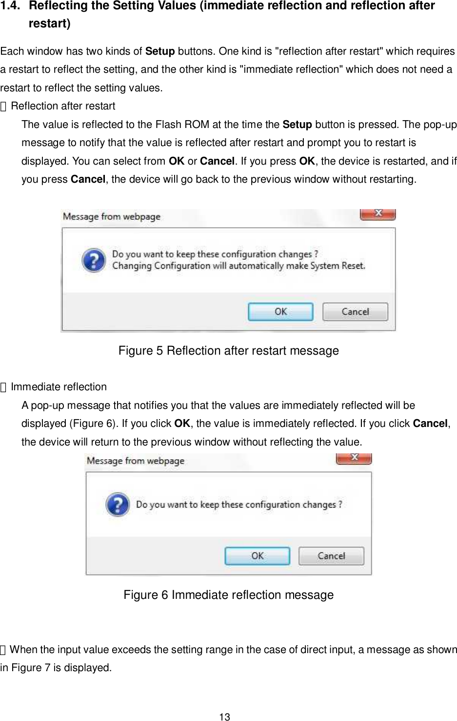    13  1.4.  Reflecting the Setting Values (immediate reflection and reflection after restart) Each window has two kinds of Setup buttons. One kind is &quot;reflection after restart&quot; which requires a restart to reflect the setting, and the other kind is &quot;immediate reflection&quot; which does not need a restart to reflect the setting values. ・Reflection after restart The value is reflected to the Flash ROM at the time the Setup button is pressed. The pop-up message to notify that the value is reflected after restart and prompt you to restart is displayed. You can select from OK or Cancel. If you press OK, the device is restarted, and if you press Cancel, the device will go back to the previous window without restarting.   Figure 5 Reflection after restart message  ・Immediate reflection A pop-up message that notifies you that the values are immediately reflected will be displayed (Figure 6). If you click OK, the value is immediately reflected. If you click Cancel, the device will return to the previous window without reflecting the value.  Figure 6 Immediate reflection message   ・When the input value exceeds the setting range in the case of direct input, a message as shown in Figure 7 is displayed.  