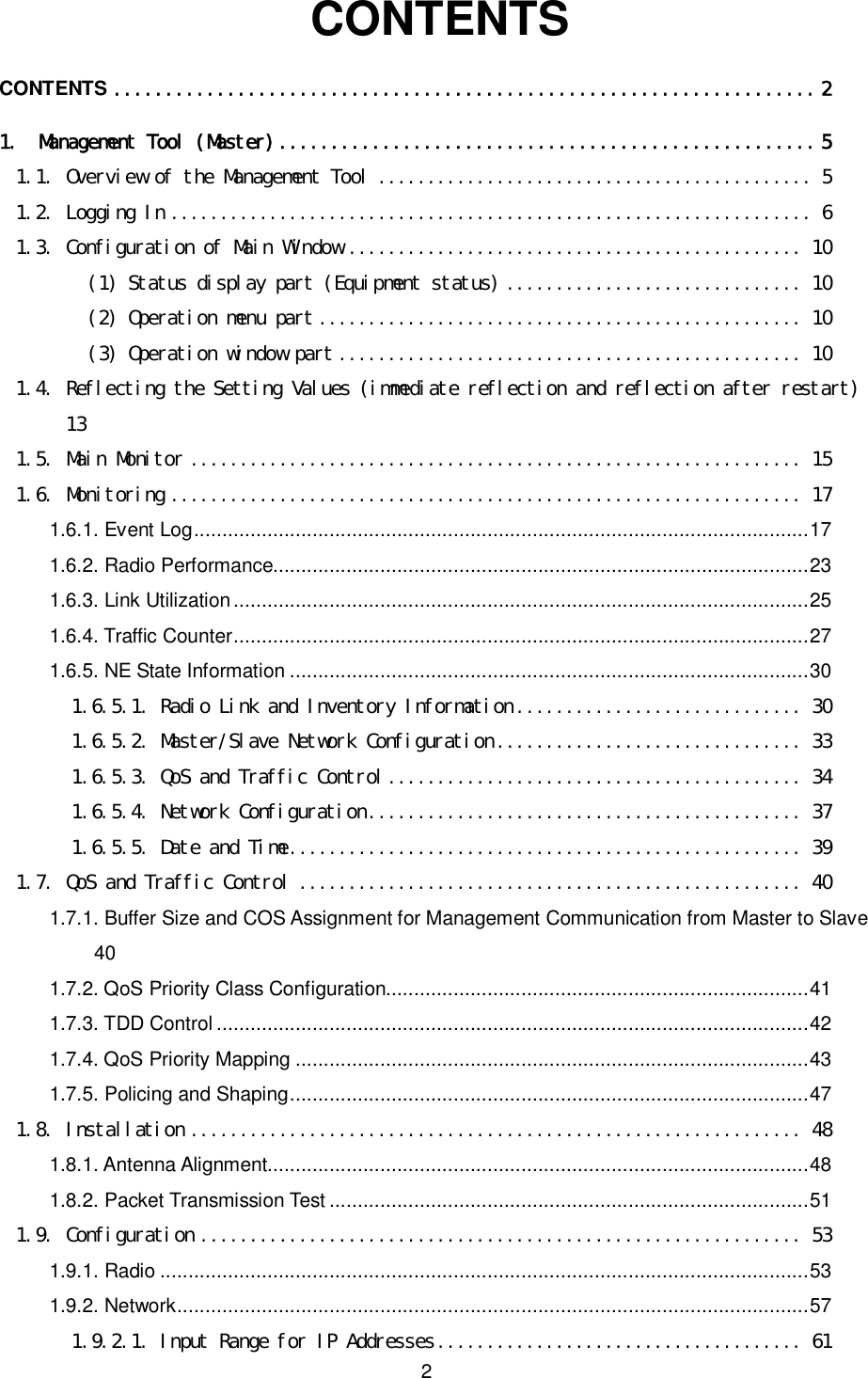    2  CONTENTS CONTENTS ....................................................................2 1. Management Tool (Master)....................................................5 1.1. Overview of the Management Tool ............................................ 5 1.2. Logging In ................................................................. 6 1.3. Configuration of Main Window .............................................. 10 (1) Status display part (Equipment status) .............................. 10 (2) Operation menu part ................................................. 10 (3) Operation window part ............................................... 10 1.4. Reflecting the Setting Values (immediate reflection and reflection after restart)  13 1.5. Main Monitor .............................................................. 15 1.6. Monitoring ................................................................ 17 1.6.1. Event Log.............................................................................................................17 1.6.2. Radio Performance...............................................................................................23 1.6.3. Link Utilization......................................................................................................25 1.6.4. Traffic Counter......................................................................................................27 1.6.5. NE State Information ............................................................................................30 1.6.5.1. Radio Link and Inventory Information............................. 30 1.6.5.2. Master/Slave Network Configuration............................... 33 1.6.5.3. QoS and Traffic Control.......................................... 34 1.6.5.4. Network Configuration............................................ 37 1.6.5.5. Date and Time.................................................... 39 1.7. QoS and Traffic Control ................................................... 40 1.7.1. Buffer Size and COS Assignment for Management Communication from Master to Slave  40 1.7.2. QoS Priority Class Configuration...........................................................................41 1.7.3. TDD Control .........................................................................................................42 1.7.4. QoS Priority Mapping ...........................................................................................43 1.7.5. Policing and Shaping............................................................................................47 1.8. Installation .............................................................. 48 1.8.1. Antenna Alignment................................................................................................48 1.8.2. Packet Transmission Test .....................................................................................51 1.9. Configuration ............................................................. 53 1.9.1. Radio ...................................................................................................................53 1.9.2. Network................................................................................................................57 1.9.2.1. Input Range for IP Addresses..................................... 61 