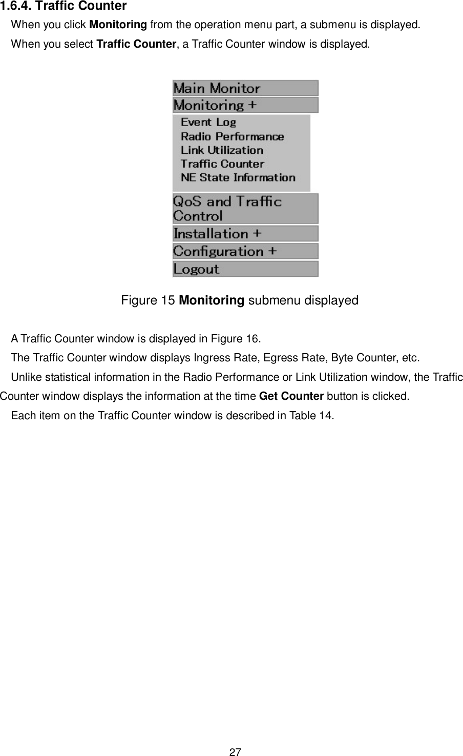    27  1.6.4. Traffic Counter When you click Monitoring from the operation menu part, a submenu is displayed. When you select Traffic Counter, a Traffic Counter window is displayed.   Figure 15 Monitoring submenu displayed  A Traffic Counter window is displayed in Figure 16. The Traffic Counter window displays Ingress Rate, Egress Rate, Byte Counter, etc. Unlike statistical information in the Radio Performance or Link Utilization window, the Traffic Counter window displays the information at the time Get Counter button is clicked. Each item on the Traffic Counter window is described in Table 14.  