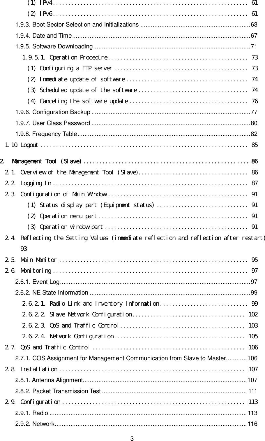    3 (1) IPv4................................................................ 61 (2) IPv6................................................................ 61 1.9.3. Boot Sector Selection and Initializations ...............................................................63 1.9.4. Date and Time......................................................................................................67 1.9.5. Software Downloading..........................................................................................71 1.9.5.1. Operation Procedure.............................................. 73 (1) Configuring a FTP server ............................................ 73 (2) Immediate update of software ........................................ 74 (3) Scheduled update of the software .................................... 74 (4) Canceling the software update ....................................... 76 1.9.6. Configuration Backup ...........................................................................................77 1.9.7. User Class Password ...........................................................................................80 1.9.8. Frequency Table...................................................................................................82 1.10. Logout .................................................................... 85 2. Management Tool (Slave)....................................................86 2.1. Overview of the Management Tool (Slave).................................... 86 2.2. Logging In ................................................................ 87 2.3. Configuration of Main Window .............................................. 91 (1) Status display part (Equipment status) .............................. 91 (2) Operation menu part ................................................. 91 (3) Operation window part ............................................... 91 2.4. Reflecting the Setting Values (immediate reflection and reflection after restart)  93 2.5. Main Monitor .............................................................. 95 2.6. Monitoring ................................................................ 97 2.6.1. Event Log.............................................................................................................97 2.6.2. NE State Information ............................................................................................99 2.6.2.1. Radio Link and Inventory Information............................. 99 2.6.2.2. Slave Network Configuration..................................... 102 2.6.2.3. QoS and Traffic Control......................................... 103 2.6.2.4. Network Configuration........................................... 105 2.7. QoS and Traffic Control .................................................. 106 2.7.1. COS Assignment for Management Communication from Slave to Master............106 2.8. Installation ............................................................. 107 2.8.1. Antenna Alignment..............................................................................................107 2.8.2. Packet Transmission Test ................................................................................... 111 2.9. Configuration ............................................................ 113 2.9.1. Radio ................................................................................................................. 113 2.9.2. Network.............................................................................................................. 116 