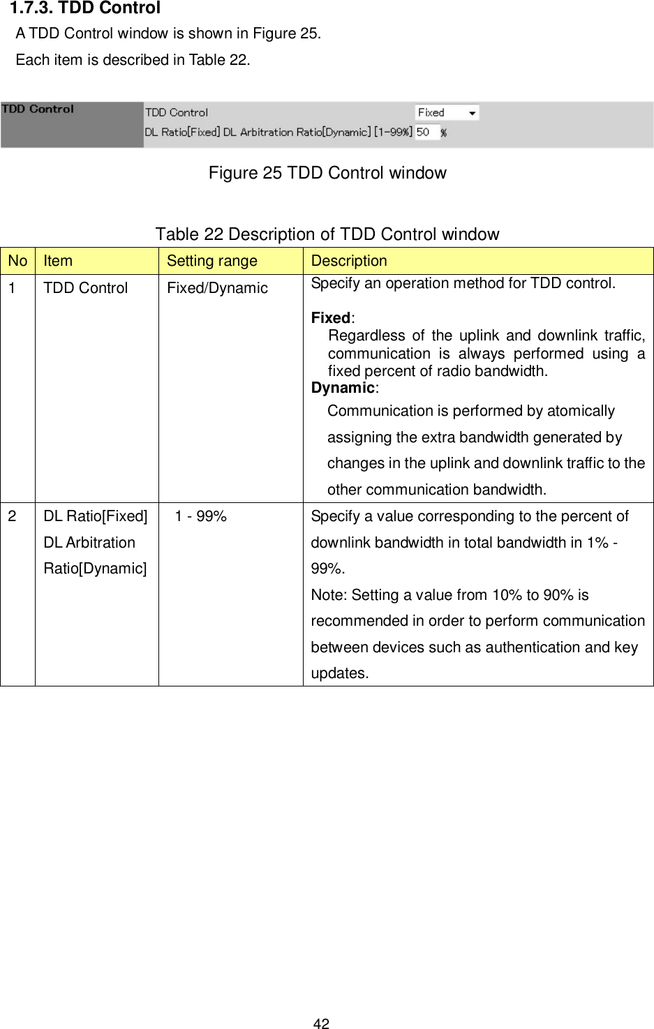    42  1.7.3. TDD Control A TDD Control window is shown in Figure 25. Each item is described in Table 22.   Figure 25 TDD Control window  Table 22 Description of TDD Control window No Item  Setting range  Description 1  TDD Control  Fixed/Dynamic  Specify an operation method for TDD control.  Fixed:   Regardless of  the uplink  and downlink traffic, communication  is  always  performed  using  a fixed percent of radio bandwidth. Dynamic:   Communication is performed by atomically assigning the extra bandwidth generated by changes in the uplink and downlink traffic to the other communication bandwidth. 2  DL Ratio[Fixed] DL Arbitration Ratio[Dynamic]   1 - 99%  Specify a value corresponding to the percent of downlink bandwidth in total bandwidth in 1% - 99%.   Note: Setting a value from 10% to 90% is recommended in order to perform communication between devices such as authentication and key updates.  