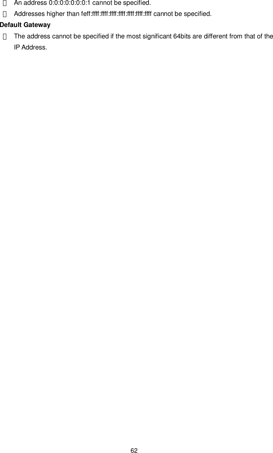    62 ・  An address 0:0:0:0:0:0:0:1 cannot be specified. ・  Addresses higher than feff:ffff:ffff:ffff:ffff:ffff:ffff:ffff cannot be specified.   Default Gateway ・  The address cannot be specified if the most significant 64bits are different from that of the IP Address.  