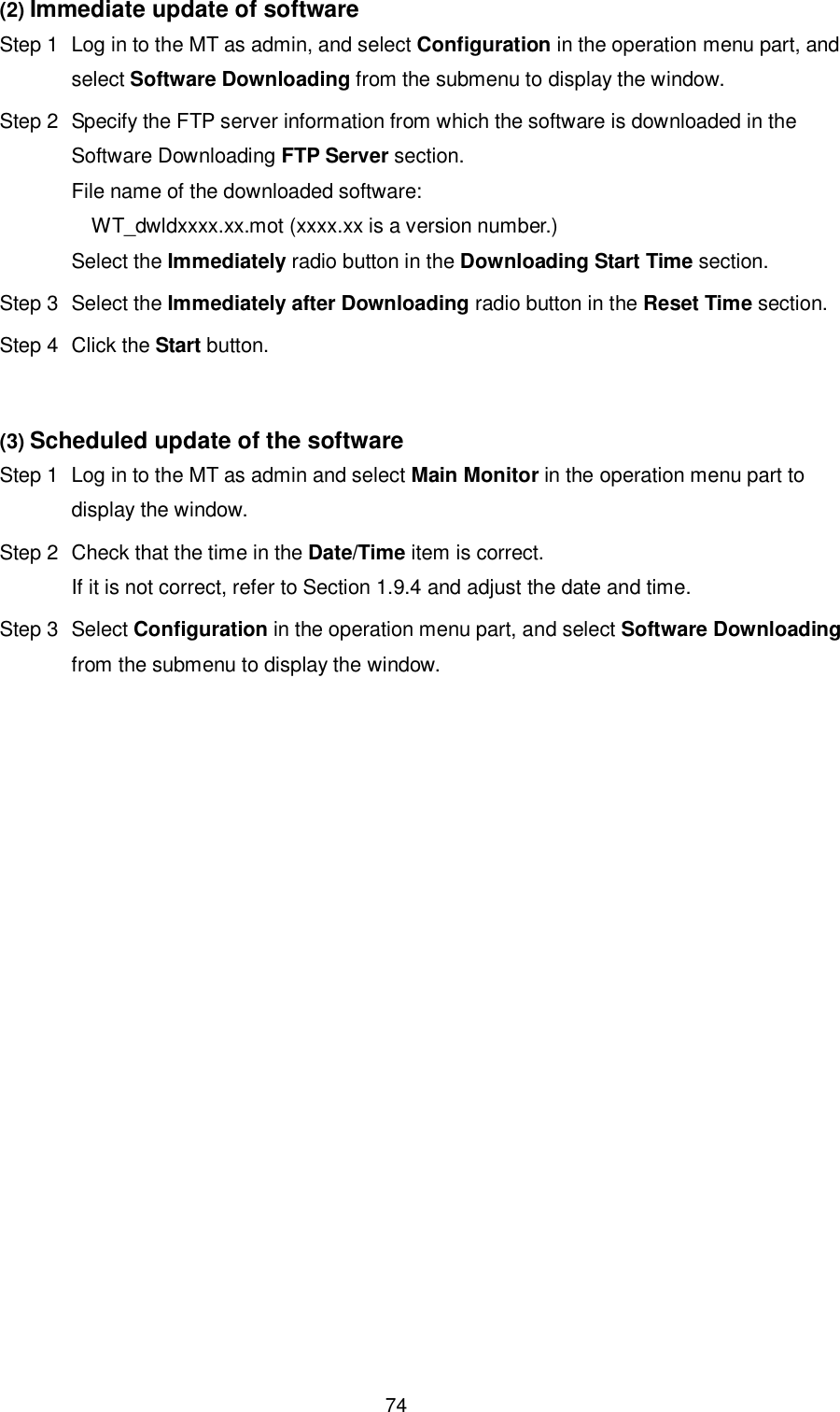    74 (2) Immediate update of software   Step 1  Log in to the MT as admin, and select Configuration in the operation menu part, and select Software Downloading from the submenu to display the window. Step 2  Specify the FTP server information from which the software is downloaded in the Software Downloading FTP Server section. File name of the downloaded software:       WT_dwldxxxx.xx.mot (xxxx.xx is a version number.) Select the Immediately radio button in the Downloading Start Time section. Step 3  Select the Immediately after Downloading radio button in the Reset Time section.   Step 4  Click the Start button.  (3) Scheduled update of the software Step 1  Log in to the MT as admin and select Main Monitor in the operation menu part to display the window. Step 2  Check that the time in the Date/Time item is correct. If it is not correct, refer to Section 1.9.4 and adjust the date and time. Step 3  Select Configuration in the operation menu part, and select Software Downloading from the submenu to display the window.