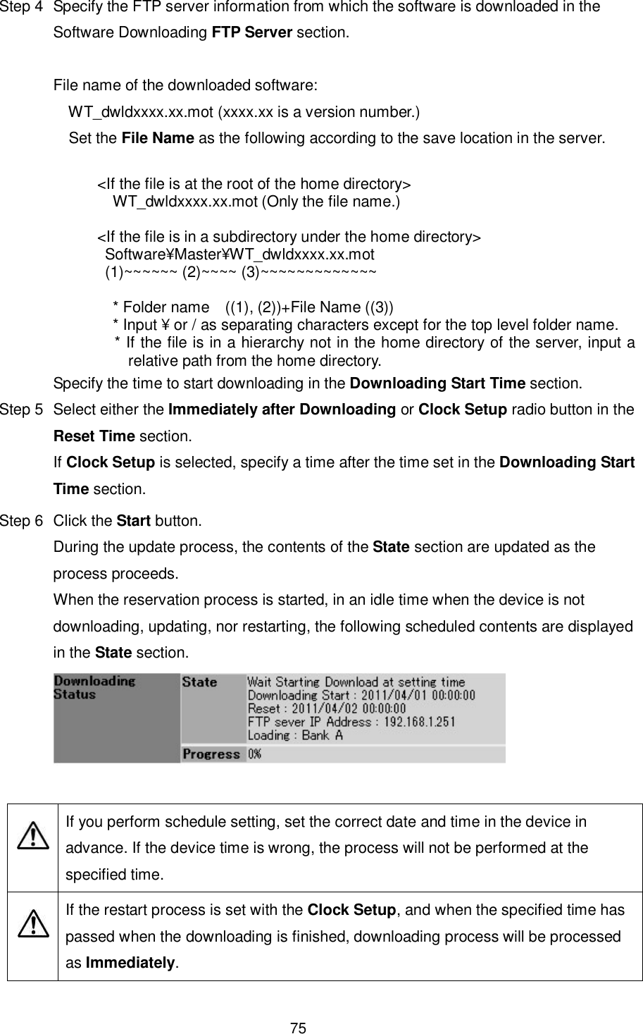    75  Step 4  Specify the FTP server information from which the software is downloaded in the Software Downloading FTP Server section.  File name of the downloaded software:       WT_dwldxxxx.xx.mot (xxxx.xx is a version number.)     Set the File Name as the following according to the save location in the server.  &lt;If the file is at the root of the home directory&gt; WT_dwldxxxx.xx.mot (Only the file name.)  &lt;If the file is in a subdirectory under the home directory&gt;   Software¥Master¥WT_dwldxxxx.xx.mot   (1)~~~~~~ (2)~~~~ (3)~~~~~~~~~~~~~   * Folder name    ((1), (2))+File Name ((3)) * Input ¥ or / as separating characters except for the top level folder name. * If the file is in a hierarchy not in the home directory of the server, input a relative path from the home directory. Specify the time to start downloading in the Downloading Start Time section. Step 5  Select either the Immediately after Downloading or Clock Setup radio button in the Reset Time section. If Clock Setup is selected, specify a time after the time set in the Downloading Start Time section. Step 6  Click the Start button. During the update process, the contents of the State section are updated as the process proceeds. When the reservation process is started, in an idle time when the device is not downloading, updating, nor restarting, the following scheduled contents are displayed in the State section.     If you perform schedule setting, set the correct date and time in the device in advance. If the device time is wrong, the process will not be performed at the specified time.   If the restart process is set with the Clock Setup, and when the specified time has passed when the downloading is finished, downloading process will be processed as Immediately.  