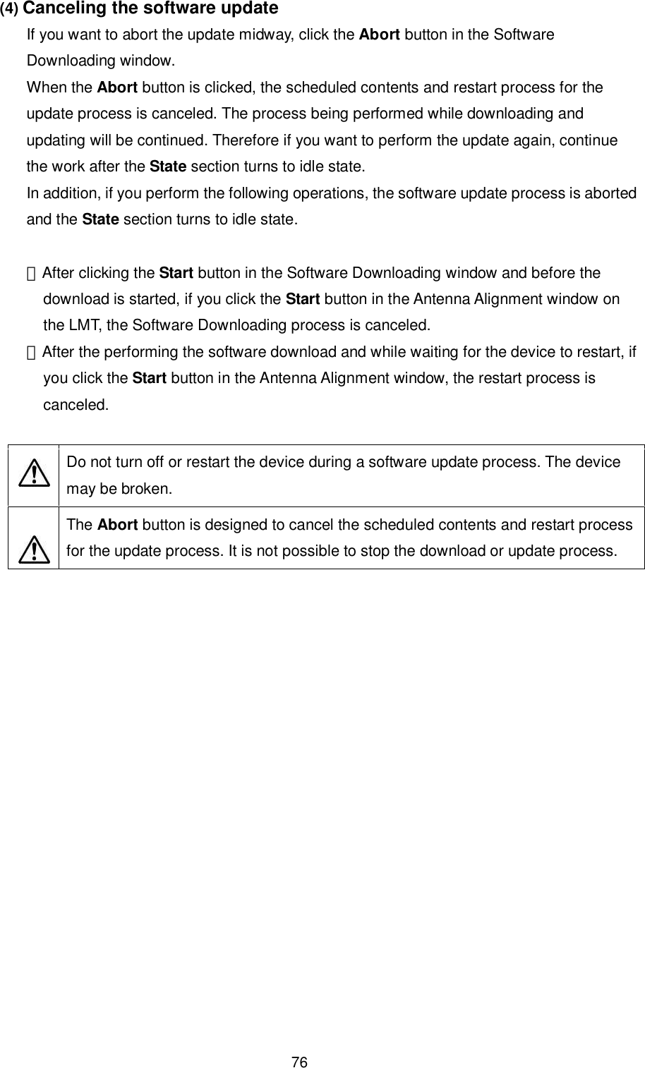    76 (4) Canceling the software update If you want to abort the update midway, click the Abort button in the Software Downloading window.   When the Abort button is clicked, the scheduled contents and restart process for the update process is canceled. The process being performed while downloading and updating will be continued. Therefore if you want to perform the update again, continue the work after the State section turns to idle state. In addition, if you perform the following operations, the software update process is aborted and the State section turns to idle state.  ・After clicking the Start button in the Software Downloading window and before the download is started, if you click the Start button in the Antenna Alignment window on the LMT, the Software Downloading process is canceled. ・After the performing the software download and while waiting for the device to restart, if you click the Start button in the Antenna Alignment window, the restart process is canceled.      Do not turn off or restart the device during a software update process. The device may be broken.   The Abort button is designed to cancel the scheduled contents and restart process for the update process. It is not possible to stop the download or update process.    