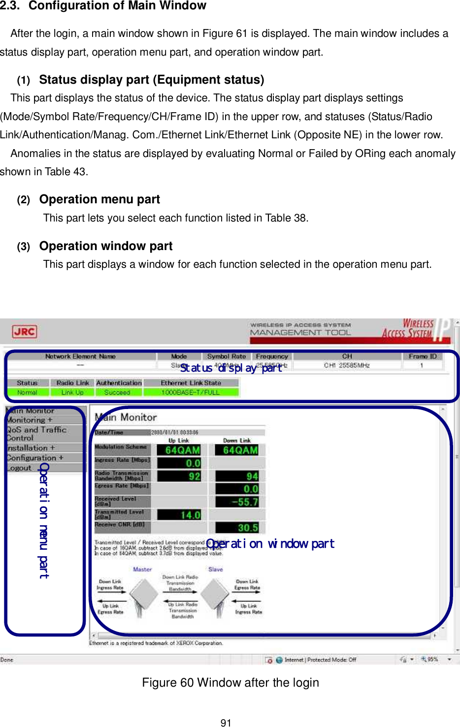    91  2.3.  Configuration of Main Window After the login, a main window shown in Figure 61 is displayed. The main window includes a status display part, operation menu part, and operation window part. (1)   Status display part (Equipment status)   This part displays the status of the device. The status display part displays settings (Mode/Symbol Rate/Frequency/CH/Frame ID) in the upper row, and statuses (Status/Radio Link/Authentication/Manag. Com./Ethernet Link/Ethernet Link (Opposite NE) in the lower row. Anomalies in the status are displayed by evaluating Normal or Failed by ORing each anomaly shown in Table 43. (2)   Operation menu part This part lets you select each function listed in Table 38. (3)   Operation window part This part displays a window for each function selected in the operation menu part.    Figure 60 Window after the login  Status display part   Operation menu part        Operation window part  