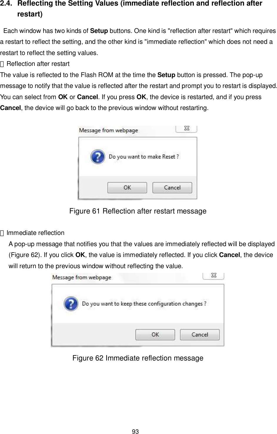    93  2.4.  Reflecting the Setting Values (immediate reflection and reflection after restart)   Each window has two kinds of Setup buttons. One kind is &quot;reflection after restart&quot; which requires a restart to reflect the setting, and the other kind is &quot;immediate reflection&quot; which does not need a restart to reflect the setting values. ・Reflection after restart The value is reflected to the Flash ROM at the time the Setup button is pressed. The pop-up message to notify that the value is reflected after the restart and prompt you to restart is displayed. You can select from OK or Cancel. If you press OK, the device is restarted, and if you press Cancel, the device will go back to the previous window without restarting.   Figure 61 Reflection after restart message  ・Immediate reflection A pop-up message that notifies you that the values are immediately reflected will be displayed (Figure 62). If you click OK, the value is immediately reflected. If you click Cancel, the device will return to the previous window without reflecting the value.  Figure 62 Immediate reflection message  