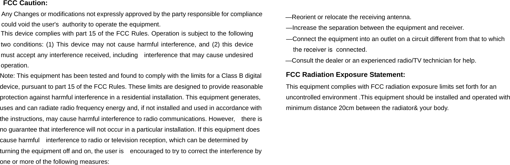 FCC Caution: FCC Caution: Any Changes or modifications not expressly approved by the party responsible for compliance could void the user's  authority to operate the equipment.    This device complies with part 15 of the FCC Rules. Operation is subject to the following two conditions: (1) This device may not cause harmful interference, and (2) this device must accept any interference received, including    interference that may cause undesired operation.    Note: This equipment has been tested and found to comply with the limits for a Class B digital device, pursuant to part 15 of the FCC Rules. These limits are designed to provide reasonable protection against harmful interference in a residential installation. This equipment generates, uses and can radiate radio frequency energy and, if not installed and used in accordance with the instructions, may cause harmful interference to radio communications. However,    there is no guarantee that interference will not occur in a particular installation. If this equipment does cause harmful    interference to radio or television reception, which can be determined by turning the equipment off and on, the user is    encouraged to try to correct the interference by one or more of the following measures:       &mdash;Reorient or relocate the receiving antenna.      &mdash;Increase the separation between the equipment and receiver.      &mdash;Connect the equipment into an outlet on a circuit different from that to which connected.    &mdash;Consult the dealer or an experienced radio/TV technician for help.   the receiver is FCC Radiation Exposure Statement:     This equipment complies with FCC radiation exposure limits set forth for an uncontrolled environment .This equipment should be installed and operated with minimum distance 20cm between the radiator&amp; your body.       FCC Radiation Exposure Statement:     This equipment complies with FCC radiation exposure limits set forth for an uncontrolled environment .This equipment should be installed and operated with minimum distance 20cm between the radiator&amp; your body.      