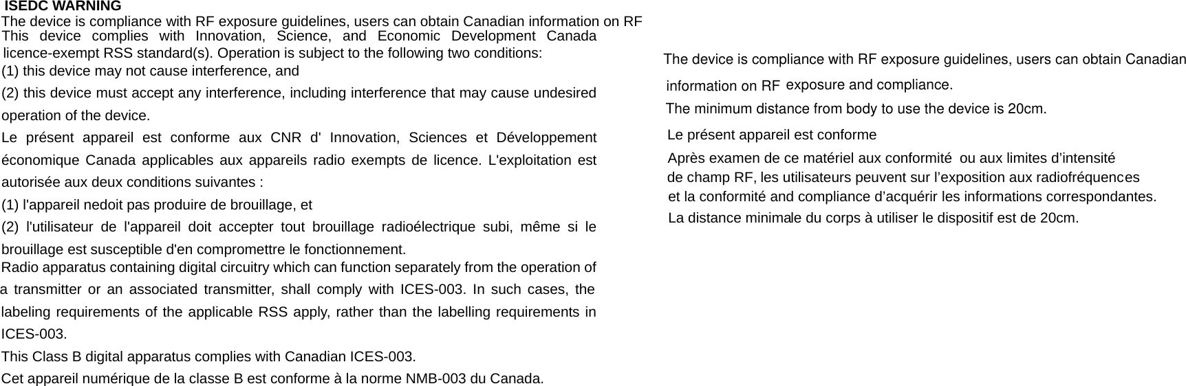 ISEDC WARNING This device complies with Innovation, Science, and Economic Development Canada licence-exempt RSS standard(s). Operation is subject to the following two conditions:  (1) this device may not cause interference, and (2) this device must accept any interference, including interference that may cause undesired operation of the device. Le pr&eacute;sent appareil est conforme aux CNR d' Innovation, Sciences et D&eacute;veloppement &eacute;conomique Canada applicables aux appareils radio exempts de licence. L'exploitation est autoris&eacute;e aux deux conditions suivantes : (1) l'appareil nedoit pas produire de brouillage, et (2) l'utilisateur de l'appareil doit accepter tout brouillage radio&eacute;lectrique subi, m&ecirc;me si le brouillage est susceptible d'en compromettre le fonctionnement.   Radio apparatus containing digital circuitry which can function separately from the operation of a transmitter or an associated transmitter, shall comply with ICES-003. In such cases, the labeling requirements of the applicable RSS apply, rather than the labelling requirements in ICES-003. This Class B digital apparatus complies with Canadian ICES-003. Cet appareil num&eacute;rique de la classe B est conforme &agrave; la norme NMB-003 du Canada.  The device is compliance with RF exposure guidelines, users can obtain Canadian information on RF exposure and compliance.The minimum distance from body to use the device is 20cm. Le pr&eacute;sent appareil est conforme Apr&egrave;s examen de ce mat&eacute;riel aux conformit&eacute; ou aux limites d&rsquo;intensit&eacute; de champ RF, les utilisateurs peuvent sur l&rsquo;exposition aux radiofr&eacute;quences et la conformit&eacute; and compliance d&rsquo;acqu&eacute;rir les informations correspondantes. La distance minima  The device is compliance with RF exposure guidelines, users can obtain Canadian information on RF The device is compliance with RF exposure guidelines, users can obtain Canadian information on RF exposure and compliance. The minimum distance from body to use the device is 20cm. Le pr&eacute;sent appareil est conforme Apr&egrave;s examen de ce mat&eacute;riel aux conformit&eacute;  ou aux limites d&rsquo;intensit&eacute;  de champ RF, les utilisateurs peuvent sur l&rsquo;exposition aux radiofr&eacute;quences  et la conformit&eacute; and compliance d&rsquo;acqu&eacute;rir les informations correspondantes.   La distance minimale du corps &agrave; utiliser le dispositif est de 20cm.   