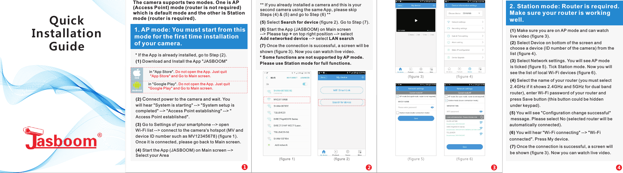 in "App Store". Do not open the App. Just quit "App Store" and Go to Main screen.IOS in "Google Play". Do not open the App. Just quit "Google Play" and Go to Main screen.Andr oid121. AP mode: You must start from this mode for the first time installation of your camera. 2(1) Download and Install the App "JASBOOM"    (2) Connect power to the camera and wait. You will hear "System is starting" --> "System setup is completed" --> "Access Point establishing" --> "Access Point established".(3) Go to Settings of your smartphone --> open Wi-Fi list --> connect to the camera's hotspot (MV and device ID number such as MV12345678) (figure 1). Once it is connected, please go back to Main screen.** If you already installed a camera and this is your second camera using the same App, please skip Steps (4) &amp; (5) and go to Step (6) **(5) Select Search for device (figure 2). Go to Step (7).(6) Start the App (JASBOOM) on Main screen --> Please tap + on top right position --> select Add networked device --> select LAN search(7) Once the connection is successful, a screen will be shown (figure 3). Now you can watch live video. * Some functions are not supported by AP mode. Please use Station mode for full functions.(figure 1)   (figure 2)  23The camera supports two modes. One is AP (Access Point) mode (router is not required) which is default mode and the other is Station mode (router is required).(4) Start the App (JASBOOM) on Main screen -->Select your Area   (figure 3)   (figure 4) (figure 5)  (figure 6) * If the App is already installed, go to Step (2).42. Station mode: Router is required. Make sure your router is working well.(1) Make sure you are on AP mode and can watch live video (figure 3).(2) Select Device on bottom of the screen and choose a device (ID number of the camera) from the list (figure 4).(3) Select Network settings. You will see AP mode is ticked (figure 5). Tick Station mode. Now you will see the list of local Wi-Fi devices (figure 6).(4) Select the name of your router (you must select 2.4GHz if it shows 2.4GHz and 5GHz for dual band router), enter Wi-Fi password of your router and press Save button (this button could be hidden under keypad).(5) You will see "Configuration change successful" message. Please select No (selected router will be automatically connected).(6) You will hear "Wi-Fi connecting" --> "Wi-Fi connected". Press My device.(7) Once the connection is successful, a screen will be shown (figure 3). Now you can watch live video.Quick Installation Guide