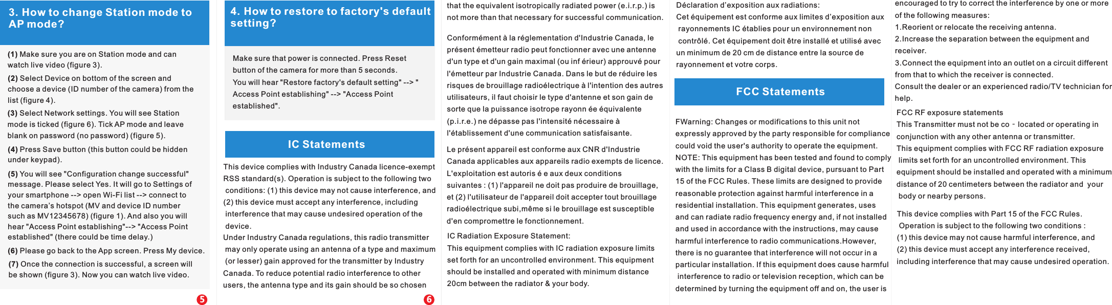 4. How to restore to factory's default setting?FCC StatementsIC StatementsMake sure that power is connected. Press Reset button of the camera for more than 5 seconds. You will hear "Restore factory's default setting" --> "Access Point establishing" --> "Access Point established".3. How to change Station mode to AP mode?(1) Make sure you are on Station mode and can watch live video (figure 3).(2) Select Device on bottom of the screen and choose a device (ID number of the camera) from the list (figure 4).(3) Select Network settings. You will see Station mode is ticked (figure 6). Tick AP mode and leave blank on password (no password) (figure 5).(4) Press Save button (this button could be hidden under keypad).(5) You will see "Configuration change successful" message. Please select Yes. It will go to Settings of your smartphone --> open Wi-Fi list --> connect tothe camera&rsquo;s hotspot (MV and device ID numbersuch as MV12345678) (figure 1). And also you willhear "Access Point establishing"--> "Access Pointestablished" (there could be time delay.)(6) Please go back to the App screen. Press My device.(7) Once the connection is successful, a screen will be shown (figure 3). Now you can watch live video.56This device complies with Industry Canada licence-exempt RSS standard(s). Operation is subject to the following two conditions: (1) this device may not cause interference, and (2) this device must accept any interference, including interference that may cause undesired operation of the device. equivalent isotropically radiated power (e.i.r.p.) isnot more than that necessary for successful communication. that the FCC RF exposure statementsThis Transmitter must not be co‐located or operating in conjunction with any other antenna or transmitter.This equipment complies with FCC RF radiation exposure limits set forth for an uncontrolled environment. This equipment should be installed and operated with a minimum distance of 20 centimeters between the radiator and  your body or nearby persons.IC Radiation Exposure Statement:This equipment complies with IC radiation exposure limitsset forth for an uncontrolled environment. This equipment should be installed and operated with minimum distance20cm between the radiator &amp; your body.D&eacute;claration d&rsquo;exposition aux radiations:Cet &eacute;quipement est conforme aux limites d&rsquo;exposition aux rayonnements IC &eacute;tablies pour un environnement non contr&ocirc;l&eacute;. Cet &eacute;quipement doit &ecirc;tre install&eacute; et utilis&eacute; avec un minimum de 20 cm de distance entre la source de rayonnement et votre corps.Conform&eacute;ment &agrave; la r&eacute;glementation d'Industrie Canada, lepr&eacute;sent &eacute;metteur radio peut fonctionner avec une antenne d'un type et d'un gain maximal (ou inf &eacute;rieur) approuv&eacute; pour l'&eacute;metteur par Industrie Canada. Dans le but de r&eacute;duire lesrisques de brouillage radio&eacute;lectrique &agrave; l'intention des autres utilisateurs, il faut choisir le type d'antenne et son gain desorte que la puissance isotrope rayonn &eacute;e &eacute;quivalente (p.i.r.e.) ne d&eacute;passe pas l'intensit&eacute; n&eacute;cessaire &agrave;l'&eacute;tablissement d'une communication satisfaisante.Le pr&eacute;sent appareil est conforme aux CNR d'Industrie Canada applicables aux appareils radio exempts de licence.L'exploitation est autoris &eacute; e aux deux conditions suivantes : (1) l'appareil ne doit pas produire de brouillage, et (2) l'utilisateur de l'appareil doit accepter tout brouillageradio&eacute;lectrique subi,m&ecirc;me si le brouillage est susceptibled'en compromettre le fonctionnement.Under Industry Canada regulations, this radio transmitter may only operate using an antenna of a type and maximum (or lesser) gain approved for the transmitter by IndustryCanada. To reduce potential radio interference to other users, the antenna type and its gain should be so chosen  FWarning: Changes or modifications to this unit not expressly approved by the party responsible for compliance could void the user's authority to operate the equipment.NOTE: This equipment has been tested and found to comply with the limits for a Class B digital device, pursuant to Part 15 of the FCC Rules. These limits are designed to provide reasonable protection against harmful interference in aresidential installation. This equipment generates, uses and can radiate radio frequency energy and, if not installed and used in accordance with the instructions, may cause harmful interference to radio communications.However, there is no guarantee that interference will not occur in a particular installation. If this equipment does cause harmful interference to radio or television reception, which can be determined by turning the equipment off and on, the user is encouraged to try to correct the interference by one or more of the following measures:1.Reorient or relocate the receiving antenna.2.Increase the separation between the equipment and receiver.3.Connect the equipment into an outlet on a circuit different from that to which the receiver is connected.Consult the dealer or an experienced radio/TV technician for help.This device complies with Part 15 of the FCC Rules. Operation is subject to the following two conditions : (1) this device may not cause harmful interference, and(2) this device must accept any interference received, including interference that may cause undesired operation.